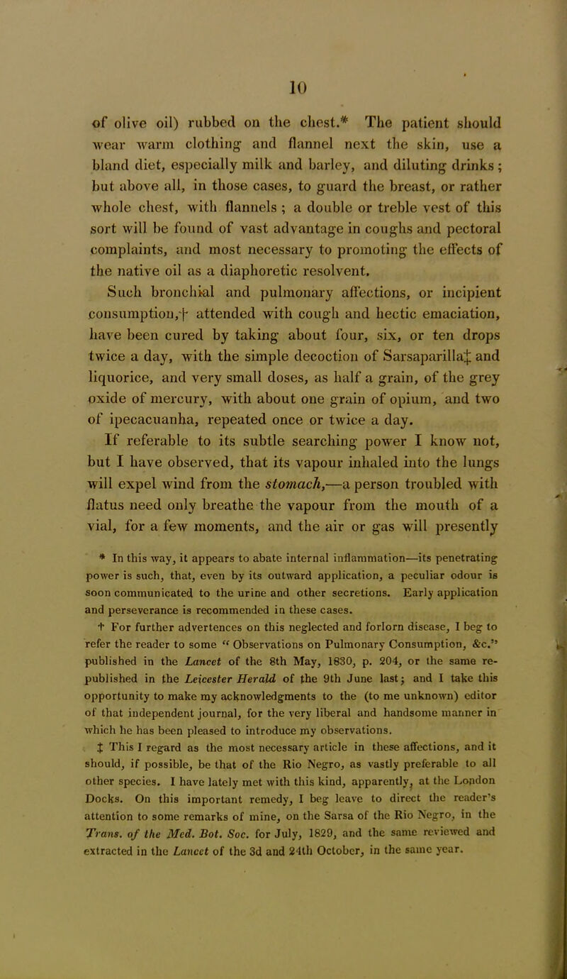 of olive oil) rubbed on the chest.* The patient should wear warm clothing- and flannel next the skin, use a bland diet, especially milk and barley, and diluting drinks; but above all, in those cases, to guard the breast, or rather whole chest, with flannels ; a double or treble vest of this sort will be found of vast advantage in coughs and pectoral complaints, and most necessary to promoting the effects of the native oil as a diaphoretic resolvent. Such bronchial and pulmonary affections, or incipient consumption,attended with cough and hectic emaciation, have been cured by taking about four, six, or ten drops twice a day, with the simple decoction of Sarsaparilla^ and liquorice, and very small doses, as half a grain, of the grey oxide of mercury, with about one grain of opium, and two of ipecacuanha, repeated once or twice a day. If referable to its subtle searching power I know not, but I have observed, that its vapour inhaled into the lungs will expel wind from the stomach,—a person troubled with flatus need only breathe the vapour from the mouth of a vial, for a few moments, and the air or gas will presently * In this way, it appears to abate internal inflammation—its penetrating power is such, that, even by its outward application, a peculiar odour is soon communicated to the urine and other secretions. Early application and perseverance is recommended in these cases. t For further advertences on this neglected and forlorn disease, I beg to refer the reader to some “ Observations on Pulmonary Consumption, &c.” published in the Lancet of the 8th May, 1830, p. 204, or the same re- published in the Leicester Herald of the 9th June last j and I take this opportunity to make ray acknowledgments to the (to me unknown) editor of that independent journal, for the very liberal and handsome manner in which he has been pleased to introduce my observations. J This I regard as the most necessary article in these affections, and it should, if possible, be that of the Rio Negro, as vastly preferable to all other species. I have lately met with this kind, apparently, at the London Docks. On this important remedy, I beg leave to direct the reader’s attention to some remarks of mine, on the Sarsa of the Rio Negro, in the Trans, of the Med. Bot. Soc. for July, 1829, and the same reviewed and extracted in the Lancet of the 3d and 24th October, in the same year.