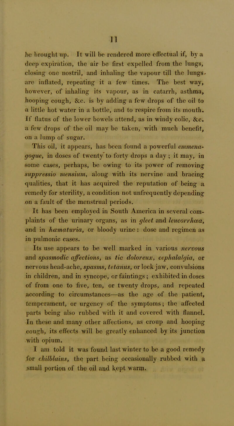 he brought up. It will be rendered more effectual if, by a deep expiration, the air be first expelled from the lungs, closing one nostril, and inhaling the vapour till the lungs* are inflated, repeating it a few times. The best way, however, of inhaling its vapour, as in catarrh, asthma, hooping cough, &c. is by adding a few drops of the oil to a little hot water in a bottle, and to respire from its mouth. If flatus of the loAver bowels attend, as in windy colic, &c. a few drops of the oil may be taken, with much benefit, on a lump of sugar. This oil, it appears, has been found a powerful emmena- gogue, in doses of twenty to forty drops a day; it may, in some cases, perhaps, be owing to its power of removing suppressio mensium, along with its nervine and bracing qualities, that it has acquired the reputation of being a remedy for sterility, a condition not unfrequently depending on a fault of the menstrual periods. It has been employed in South America in several com- plaints of the urinary organs, as in gleet and leucorrhcea, and in licematuria, or bloody urine: dose and regimen as in pulmonic cases. Its use appears to be well marked in various nervous and spasmodic affections, as tic doloreux, cephalalgia, or nervous head-ache, spasms, tetanus, or lock jaw, convulsions in children, and in syncope, or faintings ; exhibited in doses of from one to five, ten, or twenty drops, and repeated according to circumstances—as the age of the patient, temperament, or urgency of the symptoms; the affected parts being also rubbed with it and covered with flannel. In these and many other affections, as croup and hooping cough, its effects will be greatly enhanced by its junction with opium. I am told it was found last winter to be a good remedy for chilblains, the part being occasionally rubbed with a small portion of the oil and kept warm.
