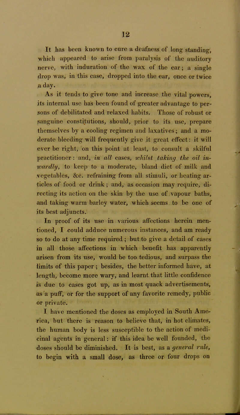 It lias been known to cure a deafness of long standing, which appeared to arise from paralysis of the auditory nerve, with induration of the wax of the ear; a single drop was, in this case, dropped into the ear, once or twice a day. As it tends to give tone and increase the vital powers, its internal use has been found of greater advantage to per- sons of debilitated and relaxed habits. Those of robust or sanguine constitutions, should, prior to its use, prepare themselves by a cooling regimen and laxatives; and a mo- derate bleeding will frequently give it great effect: it will ever be right, on this point at least, to consult a skilful practitioner : and, in all cases, whilst taking the oil in- wardly, to keep to a moderate, bland diet of milk and vegetables, &c. refraining from all stimuli, or heating ar- ticles of food or drink; and, as occasion may require, di- recting its action on the skin by the use of vapour baths, and taking warm barley water, which seems to be one of its best adjuncts. In proof of its use in various affections herein men- tioned, I could adduce numerous instances, and am ready so to do at any time required; but to give a detail of cases in all those affections in which benefit has apparently arisen from its use, would be too tedious, and surpass the limits of this paper ; besides, the better informed have, at length, become more wary, and learnt that little confidence is due to cases got up, as in most quack advertisements, as a puff, or for the support of any favorite remedy, public or private. I have mentioned the doses as employed in South Ame- rica, but there is reason to believe that, in hot climates, the human body is less susceptible to the action of medi- cinal agents in general: if this idea be well founded, the doses should be diminished. It is best, as a general rule, to begin with a small dose, as three or four drops on