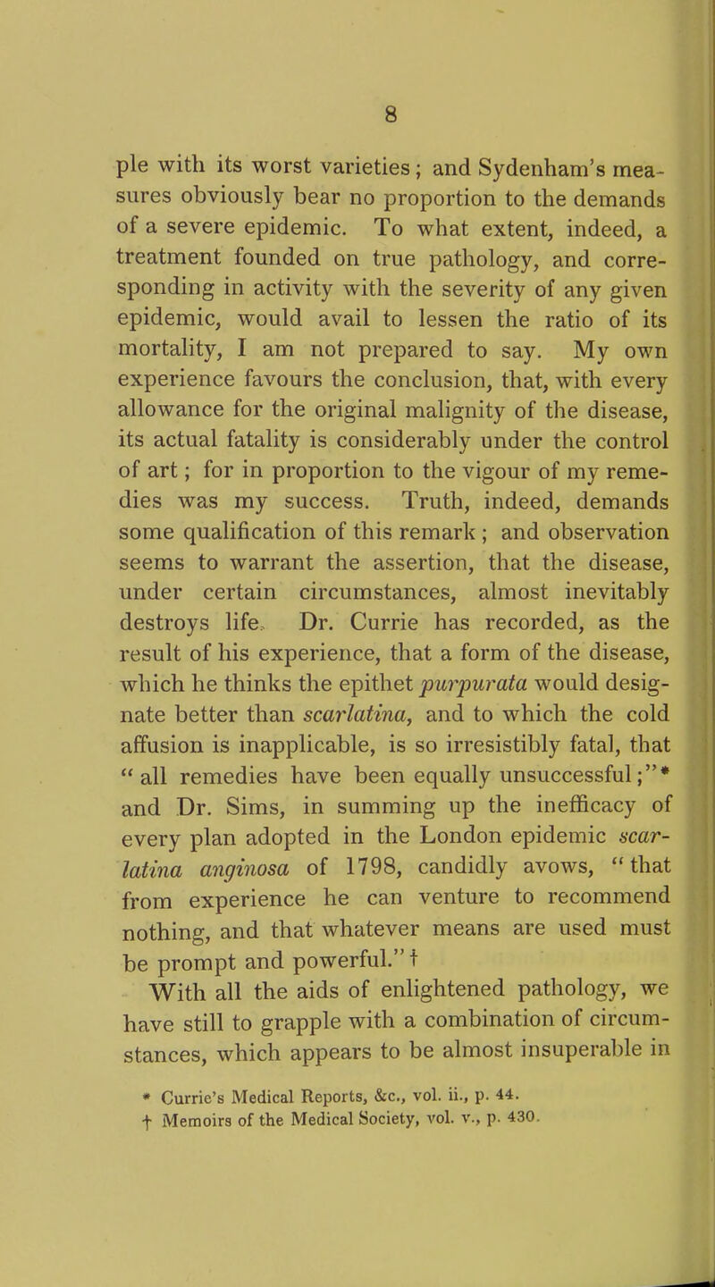 pie with its worst varieties; and Sydenham’s mea- sures obviously bear no proportion to the demands of a severe epidemic. To what extent, indeed, a treatment founded on true pathology, and corre- sponding in activity with the severity of any given epidemic, would avail to lessen the ratio of its mortality, I am not prepared to say. My own experience favours the conclusion, that, with every allowance for the original malignity of the disease, its actual fatality is considerably under the control of art; for in proportion to the vigour of my reme- dies was my success. Truth, indeed, demands some qualification of this remark ; and observation seems to warrant the assertion, that the disease, under certain circumstances, almost inevitably destroys life. Dr. Currie has recorded, as the result of his experience, that a form of the disease, which he thinks the epithet purpurata would desig- nate better than scarlatina, and to which the cold affusion is inapplicable, is so irresistibly fatal, that “all remedies have been equally unsuccessful and Dr. Sims, in summing up the inefficacy of every plan adopted in the London epidemic scar- latina anginosa of 1798, candidly avows, “that from experience he can venture to recommend nothing, and that whatever means are used must be prompt and powerful.”! With all the aids of enlightened pathology, we have still to grapple with a combination of circum- stances, which appears to be almost insuperable in * Currie’s Medical Reports, &c., vol. ii., p. 44. f Memoirs of the Medical Society, vol. v., p. 430.