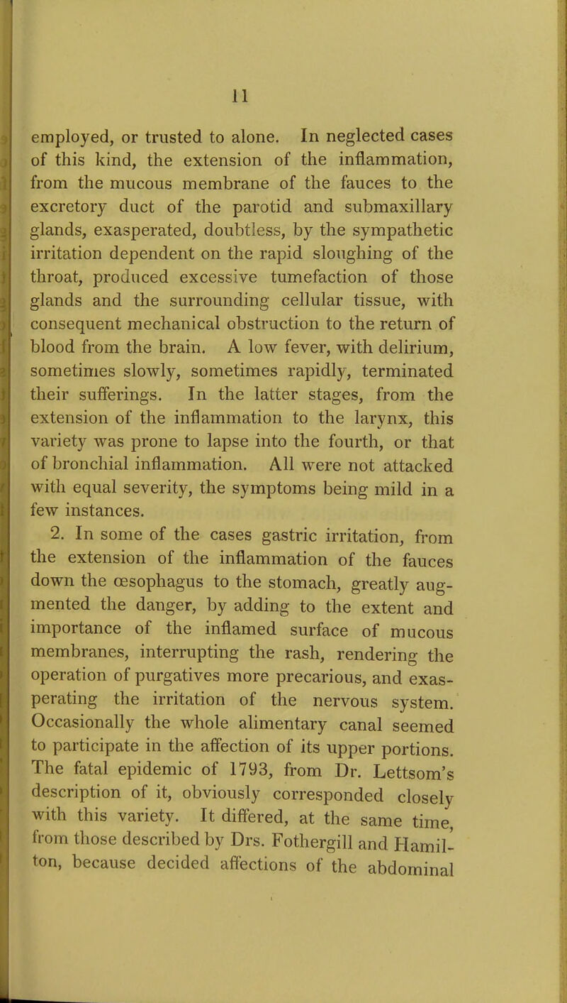 employed, or trusted to alone. In neglected cases of this kind, the extension of the inflammation, from the mucous membrane of the fauces to the excretory duct of the parotid and submaxillary glands, exasperated, doubtless, by the sympathetic irritation dependent on the rapid sloughing of the throat, produced excessive tumefaction of those glands and the surrounding cellular tissue, with consequent mechanical obstruction to the return of blood from the brain. A low fever, with delirium, sometimes slowly, sometimes rapidly, terminated their sufferings. In the latter stages, from the extension of the inflammation to the larynx, this variety was prone to lapse into the fourth, or that of bronchial inflammation. All were not attacked with equal severity, the symptoms being mild in a few instances. 2. In some of the cases gastric irritation, from the extension of the inflammation of the fauces down the oesophagus to the stomach, greatly aug- mented the danger, by adding to the extent and importance of the inflamed surface of mucous membranes, interrupting the rash, rendering the operation of purgatives more precarious, and exas- perating the irritation of the nervous system. Occasionally the whole alimentary canal seemed to participate in the affection of its upper portions. The fatal epidemic of 1793, from Dr. Lettsom’s description of it, obviously corresponded closely with this variety. It differed, at the same time, from those described by Drs. Fothergill and Hamil- ton, because decided affections of the abdominal