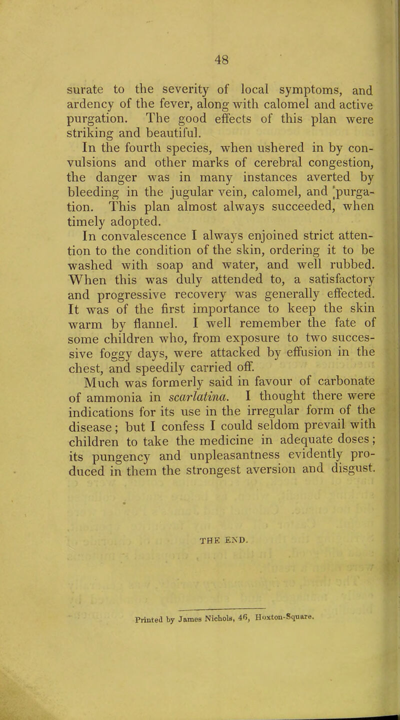 surate to the severity of local symptoms, and ardency of the fever, along with calomel and active purgation. The good effects of this plan were striking and beautiful. In the fourth species, when ushered in by con- vulsions and other marks of cerebral congestion, the danger was in many instances averted by bleeding in the jugular vein, calomel, and ‘purga- tion. This plan almost always succeeded, when timely adopted. In convalescence I always enjoined strict atten- tion to the condition of the skin, ordering it to be washed with soap and water, and well rubbed. When this was duly attended to, a satisfactory and progressive recovery was generally effected. It was of the first importance to keep the skin warm by flannel. I well remember the fate of some children who, from exposure to two succes- sive foggy days, were attacked by effusion in the chest, and speedily carried off. Much was formerly said in favour of carbonate of ammonia in scarlatina. I thought there were indications for its use in the irregular form of the disease; but I confess I could seldom prevail with children to take the medicine in adequate doses; its pungency and unpleasantness evidently pro- duced in them the strongest aversion and disgust. the end. Printed by James Nichols, 40, Hoxtou-Square.