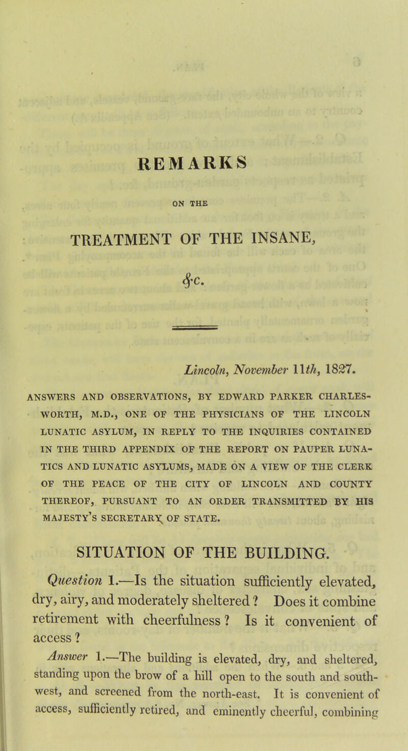 REMARKS ON THE TREATMENT OF THE INSANE, #c. Lincoln, November 1 Ith, 1827. ANSWERS AND OBSERVATIONS, BY EDWARD PARKER CHARLES- WORTH, M.D., ONE OF THE PHYSICIANS OF THE LINCOLN LUNATIC ASYLUM, IN REPLY TO THE INQUIRIES CONTAINED IN THE THIRD APPENDIX OF THE REPORT ON PAUPER LUNA- TICS AND LUNATIC ASYLUMS, MADE ON A VIEW OF THE CLERK OF THE PEACE OF THE CITY OF LINCOLN AND COUNTY THEREOF, PURSUANT TO AN ORDER TRANSMITTED BY HIS majesty’s secretary; of state. SITUATION OF THE BUILDING. Question 1.—Is the situation sufficiently elevated, dry, airy, and moderately sheltered ? Does it combine retirement with cheerfulness ? Is it convenient of access ? Answer 1.—The building is elevated, dry, and sheltered, standing upon the brow of a hill open to the south and south- west, and screened from the north-east. It is convenient of access, sufficiently retired, and eminently cheerful, combining