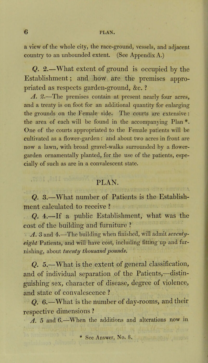 a view of the whole city, the race-ground, vessels, and adjacent country to an unbounded extent. (See Appendix A.) Q. 2.—What extent of ground is occupied by the Establishment; and how are the premises appro- priated as respects garden-ground, &c. ? A. 2.—The premises contain at present nearly four acres, and a treaty is on foot for an additional quantity for enlarging the grounds on the Female side. The courts are extensive: the area of each will be found in the accompanying Plan *. One of the courts appropriated to the Female patients will be cultivated as a flower-garden : and about two acres in front are now a lawn, with broad gravel-walks surrounded by a flower- garden ornamentally planted, for the use of the patients, espe- cially of such as are in a convalescent state. PLAN. . . - • - : ; '• • . \ Q. 3.—What number of Patients is the Establish- ment calculated to receive ? Q. 4.—If a public Establishment, what was the - - i cost of the building and furniture ? A. 3 and 4.—The building when finished, will admit seventy- eight Patients, and will have cost, including fitting up and fur- nishing, about twenty thousand pounds. Q. 5.—What is the extent of general classification, and of individual separation of the Patients,—distin- guishing sex, character of disease, degree of violence, and state of convalescence ? Q. 6.—What is the number of day-rooms, and their respective dimensions ? A. 5 and 6.—When the additions and alterations now in