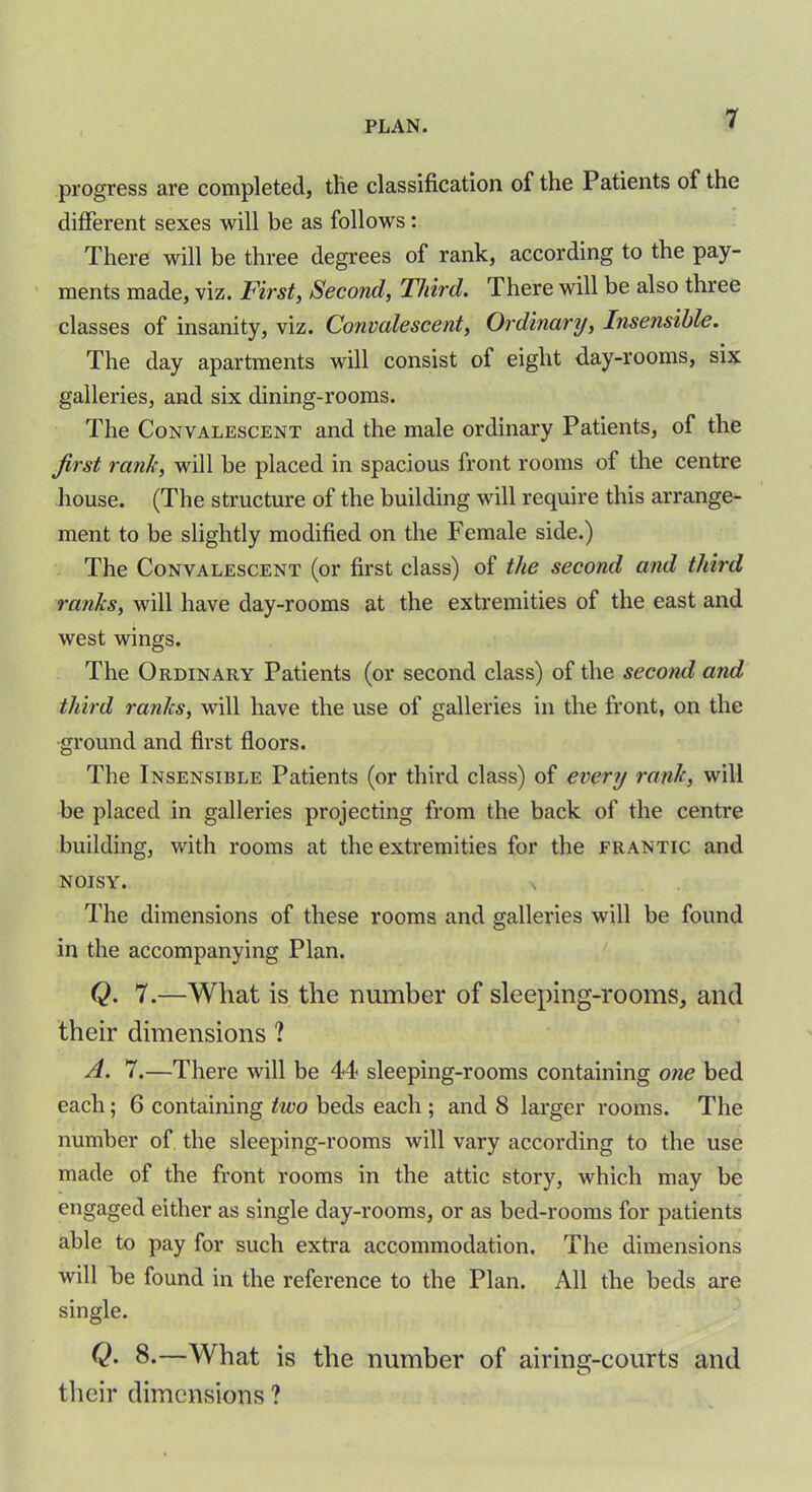 progress are completed, the classification of the Patients of the different sexes will be as follows: There will be three degrees of rank, according to the pay- ments made, viz. First, Second, Third. There will be also three classes of insanity, viz. Convalescent, Ordinary, Insensible. The day apartments will consist of eight day-rooms, six galleries, and six dining-rooms. The Convalescent and the male ordinary Patients, of the first rank, will be placed in spacious front rooms of the centre house. (The structure of the building will require this arrange- ment to be slightly modified on the Female side.) The Convalescent (or first class) of the second and third ranks, will have day-rooms at the extremities of the east and west wings. The Ordinary Patients (or second class) of the second and third ranks, will have the use of galleries in the front, on the ground and first floors. The Insensible Patients (or third class) of every rank, will be placed in galleries projecting from the back of the centre building, with rooms at the extremities for the frantic and NOISY. \ The dimensions of these rooms and galleries will be found in the accompanying Plan. Q. 7.—What is the number of sleeping-rooms, and their dimensions ? A. 7.—There will be 44 sleeping-rooms containing one bed each; 6 containing two beds each ; and 8 larger rooms. The number of the sleeping-rooms will vary according to the use made of the front rooms in the attic story, which may be engaged either as single day-rooms, or as bed-rooms for patients able to pay for such extra accommodation. The dimensions will be found in the reference to the Plan. All the beds are single. Q. 8.—What is the number of airing-courts and their dimensions ?