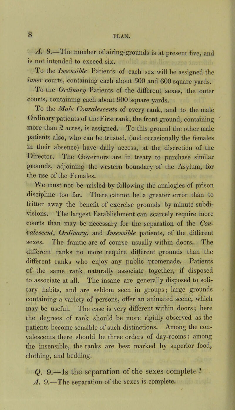 A. 8.—The number of airing-grounds is at present five, and is not intended to exceed six. To the Insensible Patients of each sex will be assigned the inner courts, containing each about 500 and GOO square yards. To the Ordinary Patients of the different sexes, the outer courts, containing each about 900 square yards. To the Male Convalescents of every rank, and to the male Ordinary patients of the First rank, the front ground, containing more than 2 acres, is assigned. To this ground the other male patients also, who can be trusted, (and occasionally the females in their absence) have daily access, at the discretion of the Director. The Governors are in treaty to purchase similar grounds, adjoining the western boundary of the Asylum, for the use of the Females. We must not be misled by following the analogies of prison discipline too far. There cannot be a greater error than to fritter away the benefit of exercise grounds by minute subdi- visions. The largest Establishment can scarcely require more courts than may be necessary for the separation of the Con- valescent, Ordinary, and Insensible patients, of the different sexes. The frantic are of course usually within doors. The different ranks no more require different grounds than the different ranks who enjoy any public promenade. Patients of the same rank naturally associate together, if disposed to associate at all. The insane are generally disposed to soli- tary habits, and are seldom seen in groups; large grounds containing a variety of persons, offer an animated scene, which may be useful. The case is very different within doors; here the degrees of rank should be more rigidly observed as the patients become sensible of such distinctions. Among the con- valescents there should be three orders of day-rooms: among the insensible, the ranks are best marked by superior food, clothing, and bedding. Q. 9.—Is the separation of the sexes complete ? A. 9.—The separation of the sexes is complete.