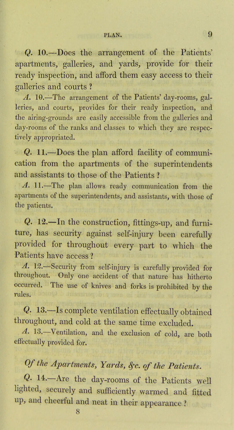 Q. 10.—Does the arrangement of the Patients’ apartments, galleries, and yards, provide for their ready inspection, and afford them easy access to their galleries and courts ? A. 10.—The arrangement of the Patients’ day-rooms, gal- leries, and courts, provides for their ready inspection, and the airing-grounds are easily accessible from the galleries and day-rooms of the ranks and classes to which they are respec- tively appropriated. Q. 11.—Does the plan afford facility of communi- cation from the apartments of the superintendents and assistants to those of the Patients ? A. 11.—The plan allows ready communication from the apartments of the superintendents, and assistants, with those of the patients. Q• 12.—In the construction, fittings-up, and furni- ture, has security against self-injury been carefully provided for throughout every part to which the Patients have access ? ■d* 12. Security from self-injury is carefully provided for throughout. Only one accident of that nature has hitherto occurred. The use of knives and forks is prohibited by the rules. Q. 13.—Is complete ventilation effectually obtained throughout, and cold at the same time excluded. A. 13.—Ventilation, and the exclusion of cold, are both effectually provided for. Of the Apartments, Yards, fyc. of the Patients. Q• Are the day-rooms of the Patients well lighted, securely and sufficiently warmed and fitted up, and cheerful and neat in their appearance ? 8