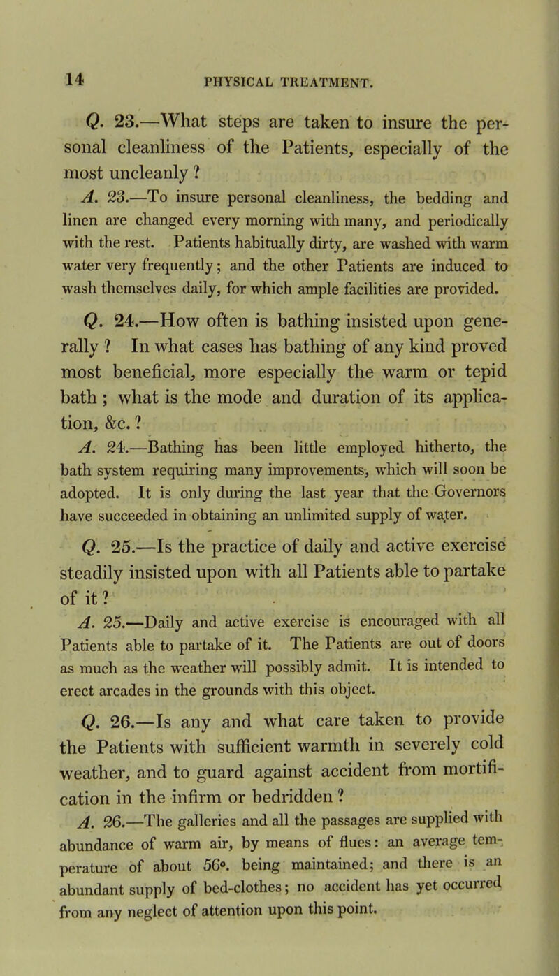 Q. 23.—What steps are taken to insure the per- sonal cleanliness of the Patients, especially of the most uncleanly ? A. 23.—To insure personal cleanliness, the bedding and linen are changed every morning with many, and periodically with the rest. Patients habitually dirty, are washed with warm water very frequently; and the other Patients are induced to wash themselves daily, for which ample facilities are provided. Q. 24.—How often is bathing insisted upon gene- rally ? In what cases has bathing of any kind proved most beneficial, more especially the warm or tepid bath ; what is the mode and duration of its applica- tion, &c. ? A. 24.—Bathing has been little employed hitherto, the bath system requiring many improvements, which will soon be adopted. It is only during the last year that the Governors have succeeded in obtaining an unlimited supply of water. Q. 25.—Is the practice of daily and active exercise steadily insisted upon with all Patients able to partake of it? A. 25.—Daily and active exercise is encouraged with all Patients able to partake of it. The Patients are out of doors as much as the weather will possibly admit. It is intended to erect arcades in the grounds with this object. Q. 26.—Is any and what care taken to provide the Patients with sufficient warmth in severely cold weather, and to guard against accident from mortifi- cation in the infirm or bedridden ? A. 26.—The galleries and all the passages are supplied with abundance of warm air, by means of flues: an average tem- perature of about 56°. being maintained; and there is an abundant supply of bed-clothes; no accident has yet occurred from any neglect of attention upon this point.