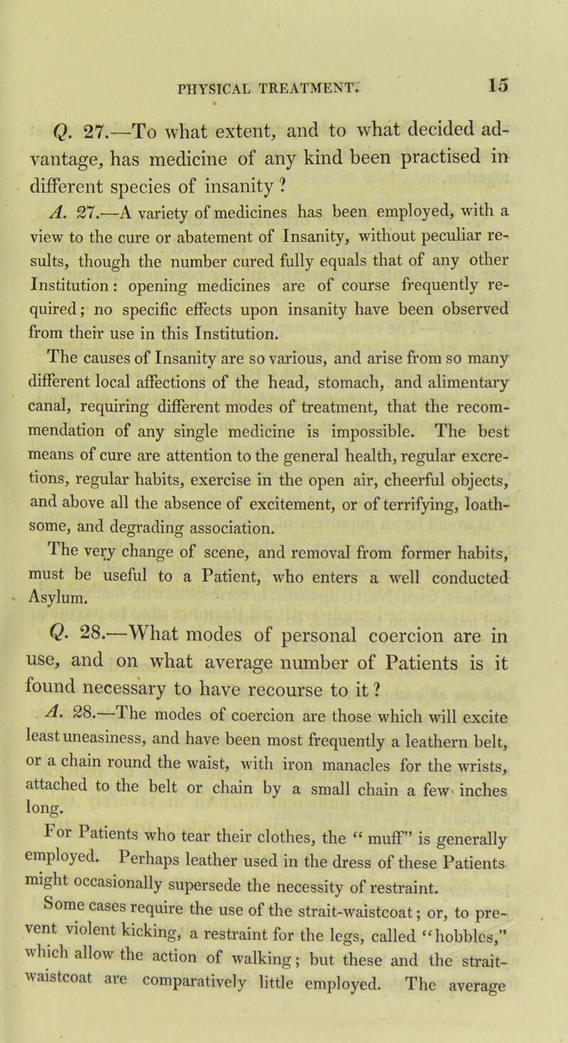 Q. 27.—To what extent, and to what decided ad- vantage, has medicine of any kind been practised in different species of insanity ? A. 27.-—A variety of medicines has been employed, with a view to the cure or abatement of Insanity, without peculiar re- sults, though the number cured fully equals that of any other Institution: opening medicines are of course frequently re- quired; no specific effects upon insanity have been observed from their use in this Institution. The causes of Insanity are so various, and arise from so many different local affections of the head, stomach, and alimentary canal, requiring different modes of treatment, that the recom- mendation of any single medicine is impossible. The best means of cure are attention to the general health, regular excre- tions, regular habits, exercise in the open air, cheerful objects, and above all the absence of excitement, or of terrifying, loath- some, and degrading association. The very change of scene, and removal from former habits, must be useful to a Patient, who enters a well conducted ' Asylum. Q- 28.—What modes of personal coercion are in use, and on what average number of Patients is it found necessary to have recourse to it ? A. 28. 1 he modes of coercion are those which will excite least uneasiness, and have been most frequently a leathern belt, or a chain round the waist, with iron manacles for the wrists, attached to the belt or chain by a small chain a few> inches long. h oi Patients who tear their clothes, the “ muff” is generally employed. Perhaps leather used in the dress of these Patients might occasionally supersede the necessity of restraint. Some cases require the use of the strait-waistcoat; or, to pre- vent violent kicking, a restraint for the legs, called “hobbles,” which allow the action of walking; but these and the strait- waistcoat are comparatively little employed. The average