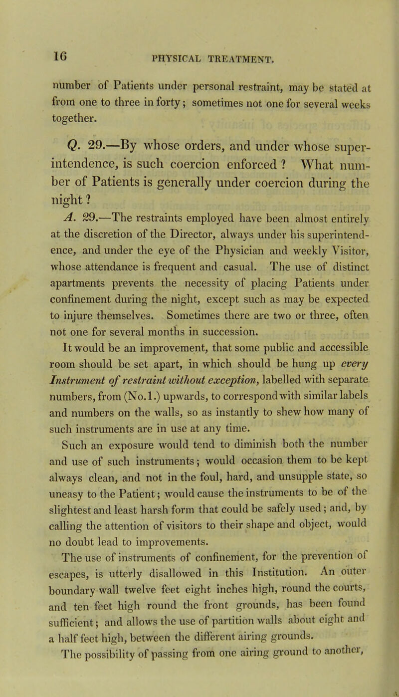 1G number of Patients under personal restraint, may be stated at from one to three in forty; sometimes not one for several weeks together. Q• 29.—By whose orders, and under whose super- intendence, is such coercion enforced ? What num- ber of Patients is generally under coercion during the night ? A. 29.—The restraints employed have been almost entirely at the discretion of the Director, always under his superintend- ence, and under the eye of the Physician and weekly Visitor, whose attendance is frequent and casual. The use of distinct apartments prevents the necessity of placing Patients under confinement during the night, except such as may be expected to injure themselves. Sometimes there are two or three, often not one for several months in succession. It would be an improvement, that some public and accessible room should be set apart, in which should be hung up every Instrument of restraint without exception, labelled with separate numbers, from (No.l.) upwards, to correspond with similar labels and numbers on the walls, so as instantly to shew how many of such instruments are in use at any time. Such an exposure would tend to diminish both the number and use of such instruments; would occasion them to be kept always clean, and not in the foul, hard, and unsupple state, so uneasy to the Patient; would cause the instruments to be of the slightest and least harsh form that could be safely used; and, by calling the attention of visitors to their shape and object, would no doubt lead to improvements. The use of instruments of confinement, for the prevention of escapes, is utterly disallowed in this Institution. An outer boundary wall twelve feet eight inches high, round the courts, and ten feet high round the front grounds, has been found sufficient; and allows the use of partition walls about eight and a half feet high, between the different airing grounds. The possibility of passing from one airing ground to another,