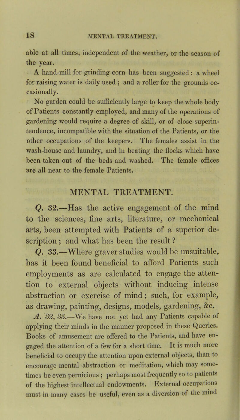 able at all times, independent of the weather, or the season of the year. A hand-mill for grinding corn has been suggested : a wheel for raising water is daily used ; and a roller for the grounds oc- casionally. No garden could be sufficiently large to keep the whole body of Patients constantly employed, and many of the operations of gardening would require a degree of skill, or of close superin- tendence, incompatible with the situation of the Patients, or the other occupations of the keepers. The females assist in the wash-house and laundry, and in beating the flocks which have been taken out of the beds and washed. The female offices are all near to the female Patients. MENTAL TREATMENT. Q. 32.—Has the active engagement of the mind to the sciences, fine arts, literature, or mechanical arts, been attempted with Patients of a superior de- scription ; and what has been the result ? Q. 33.—Where graver studies would be unsuitable, has it been found beneficial to afford Patients such employments as are calculated to engage the atten- tion to external objects without inducing intense abstraction or exercise of mind; such, for example, as drawing, painting, designs, models, gardening, &c. A. 32, 33.—We have not yet had any Patients capable of applying their minds in the manner proposed in these Queries. Books of amusement are offered to the Patients, and have en- gaged the attention of a few for a short time. It is much more beneficial to occupy the attention upon external objects, than to encourage mental abstraction or meditation, which may some- times be even pernicious ; perhaps most frequently so to patients of the highest intellectual endowments. External occupations must in many cases be useful, even as a diversion of the mind