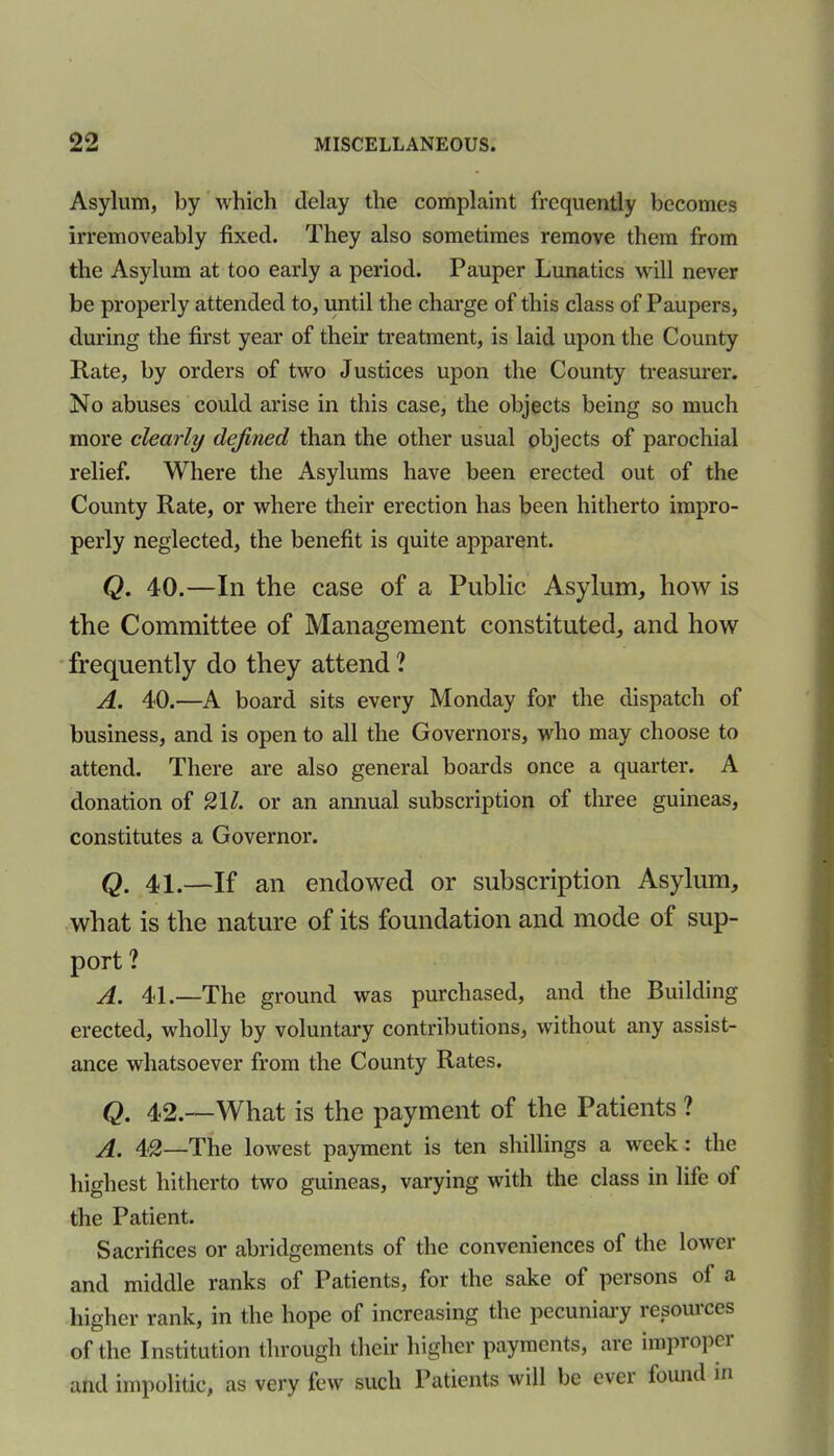 Asylum, by which delay the complaint frequently becomes irremoveably fixed. They also sometimes remove them from the Asylum at too early a period. Pauper Lunatics will never be properly attended to, until the charge of this class of Paupers, during the first year of their treatment, is laid upon the County Rate, by orders of two Justices upon the County treasurer. No abuses could arise in this case, the objects being so much more clearly defined than the other usual objects of parochial relief. Where the Asylums have been erected out of the County Rate, or where their erection has been hitherto impro- perly neglected, the benefit is quite apparent. Q. 40.—In the case of a Public Asylum, how is the Committee of Management constituted, and how frequently do they attend ? A. 40.—A board sits every Monday for the dispatch of business, and is open to all the Governors, who may choose to attend. There are also general boards once a quarter. A donation of 2\l. or an annual subscription of three guineas, constitutes a Governor. Q. 41.—If an endowed or subscription Asylum, what is the nature of its foundation and mode of sup- port ? A. 41.—The ground was purchased, and the Building erected, wholly by voluntary contributions, without any assist- ance whatsoever from the County Rates. Q. 42.--What is the payment of the Patients ? A. 42—The lowest payment is ten shillings a week: the highest hitherto two guineas, varying with the class in life of the Patient. Sacrifices or abridgements of the conveniences of the lower and middle ranks of Patients, for the sake of persons of a higher rank, in the hope of increasing the pecuniary resources of the Institution through their higher payments, are improper and impolitic, as very few such Patients will be ever found in