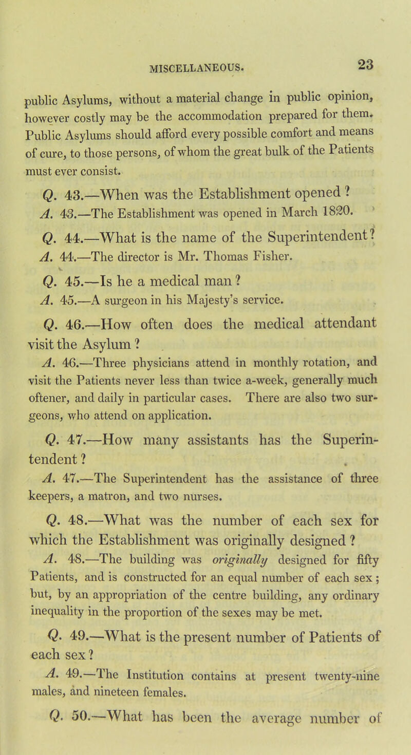 public Asylums, without a material change in public opinion, however costly may be the accommodation prepared for them. Public Asylums should afford every possible comfort and means of cure, to those persons, of whom the great bulk of the Patients must ever consist. Q. 43.—When was the Establishment opened ? A. 43.—The Establishment was opened in March 1820. Q. 44.—What is the name of the Superintendent ? A. 44.—The director is Mr. Thomas Fisher. t. Q. 45.—Is he a medical man ? A. 45.—A surgeon in his Majesty’s service. Q. 46.—How often does the medical attendant visit the Asylum ? A. 46.—Three physicians attend in monthly rotation, and visit the Patients never less than twice a-week, generally much oftener, and daily in particular cases. There are also two sur- geons, who attend on application. Q. 47.—How many assistants has the Superin- tendent ? A. 47.—The Superintendent has the assistance of three keepers, a matron, and two nurses. Q. 48.—What was the number of each sex for which the Establishment was originally designed ? A. 48.—The building was originally designed for fifty Patients, and is constructed for an equal number of each sex ; but, by an appropriation of the centre building, any ordinary inequality in the proportion of the sexes may be met. Q. 49.—What is the present number of Patients of each sex? 49.—The Institution contains at present twenty-nine males, and nineteen females. Q. 50.—What has been the average number of