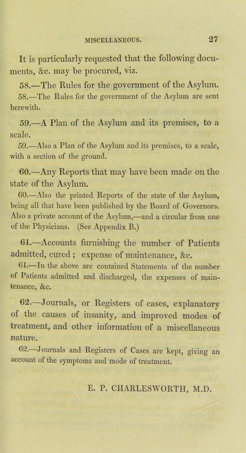 It is particularly requested that the following docu- ments, &c. may be procured, viz. 58.—The Rules for the government of the Asylum. 58. —The Rules for the government of the Asylum are sent herewith. 59. —A Plan of the Asylum and its premises, to a scale. 59. —Also a Plan of the Asylum and its premises, to a scale, with a section of the ground. 60. —Any Reports that may have been made on the state of the Asylum. 60. —Also the printed Reports of the state of the Asylum, being all that have been published by the Board of Governors. Also a private account of the Asylum,—and a circular from one of the Physicians. (See Appendix B.) 61. —Accounts furnishing the number of Patients admitted, cured ; expense of maintenance, &c. 61. —In the above are contained Statements of the number of Patients admitted and discharged, the expenses of main- tenance, &c. 62. —Journals, or Registers of cases, explanatory of the causes of insanity, and improved modes of treatment, and other information of a miscellaneous nature. 62. Journals and Registers of Cases are kept, giving an account of the symptoms and mode of treatment. E. P. CIIARLESWORTH, M.D.