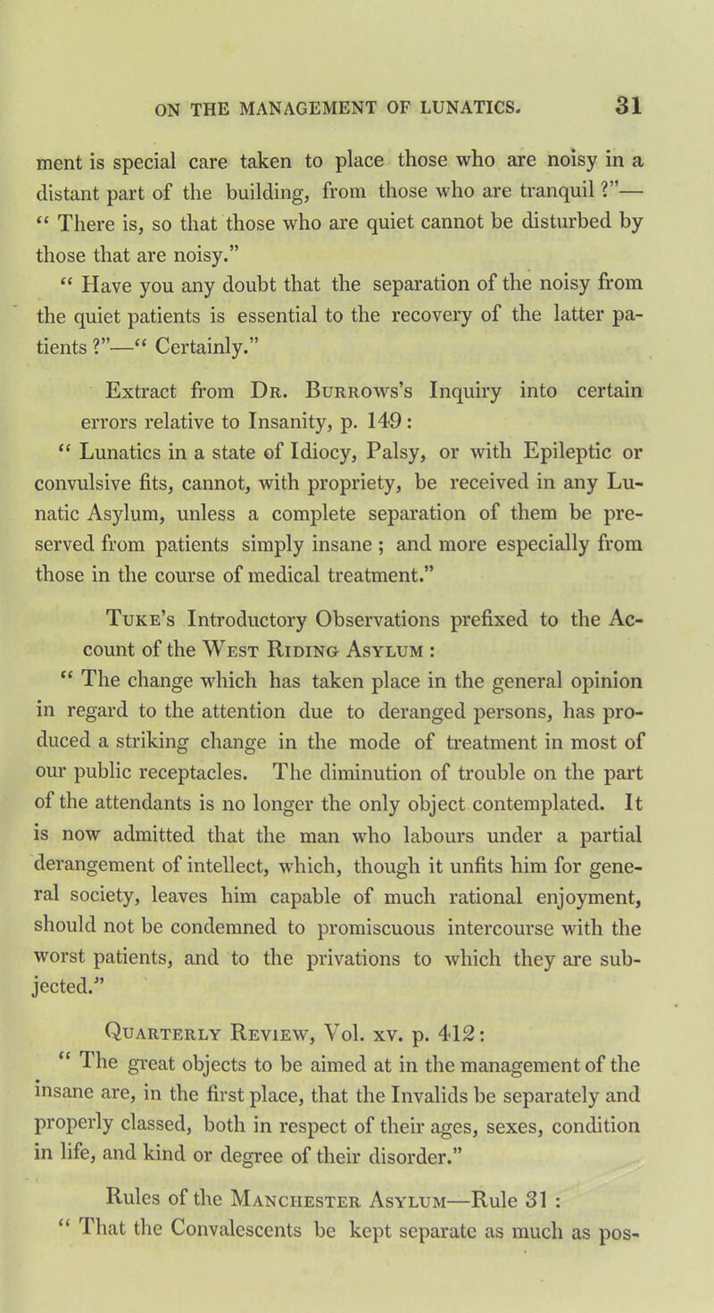 ment is special care taken to place those who are noisy in a distant part of the building, from those who are tranquil V'— “ There is, so that those who are quiet cannot be disturbed by those that are noisy.” “ Have you any doubt that the separation of the noisy from the quiet patients is essential to the recovery of the latter pa- tients ?”—“ Certainly.” Extract from Dr. Burrows’s Inquiry into certain errors relative to Insanity, p. 149: “ Lunatics in a state of Idiocy, Palsy, or with Epileptic or convulsive fits, cannot, with propriety, be received in any Lu- natic Asylum, unless a complete separation of them be pre- served from patients simply insane ; and more especially from those in the course of medical treatment.” Tuke’s Introductory Observations prefixed to the Ac- count of the West Riding Asylum : “ The change which has taken place in the general opinion in regard to the attention due to deranged persons, has pro- duced a striking change in the mode of treatment in most of our public receptacles. The diminution of trouble on the part of the attendants is no longer the only object contemplated. It is now admitted that the man who labours under a partial derangement of intellect, which, though it unfits him for gene- ral society, leaves him capable of much rational enjoyment, should not be condemned to promiscuous intercourse with the worst patients, and to the privations to which they are sub- jected.” Quarterly Review, Vol. xv. p. 412: “ The great objects to be aimed at in the management of the insane are, in the first place, that the Invalids be separately and properly classed, both in respect of their ages, sexes, condition in life, and kind or degree of their disorder.” Rules of the Manchester Asylum—Rule 31 : “ That the Convalescents be kept separate as much as pos-