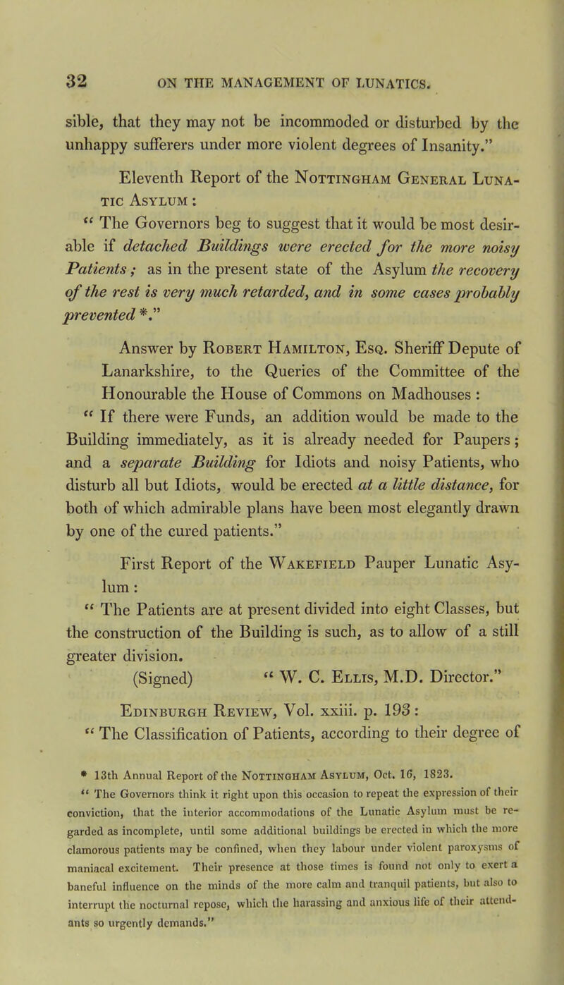 sible, that they may not be incommoded or disturbed by the unhappy sufferers under more violent degrees of Insanity.” Eleventh Report of the Nottingham General Luna- tic Asylum : “ The Governors beg to suggest that it would be most desir- able if detached Buildings were erected for the more noisy Patients; as in the present state of the Asylum the recovery of the rest is very much retarded, and in some cases probably prevented Answer by Robert Hamilton, Esq. Sheriff Depute of Lanarkshire, to the Queries of the Committee of the Honourable the House of Commons on Madhouses : “ If there were Funds, an addition would be made to the Building immediately, as it is already needed for Paupers; and a separate Building for Idiots and noisy Patients, who disturb all but Idiots, would be erected at a little distance, for both of which admirable plans have been most elegantly drawn by one of the cured patients.” First Report of the Wakefield Pauper Lunatic Asy- lum : t{ The Patients are at present divided into eight Classes, but the construction of the Building is such, as to allow of a still greater division. (Signed) “ W. C. Ellis, M.D. Director.” Edinburgh Review, Vol. xxiii. p. 193 : “ The Classification of Patients, according to their degree of * 13th Annual Report of the Nottingham Asylum, Oct. 16, 1S23. “ The Governors think it right upon this occasion to repeat the expression of their conviction, that the interior accommodations of the Lunatic Asylum must be re- garded as incomplete, until some additional buildings be erected in which the more clamorous patients may be confined, when they labour under violent paroxysms of maniacal excitement. Their presence at those times is found not only to exert a baneful influence on the minds of the more calm and tranquil patients, but also to interrupt the nocturnal repose, which the harassing and anxious life of their attend- ants so urgently demands.”