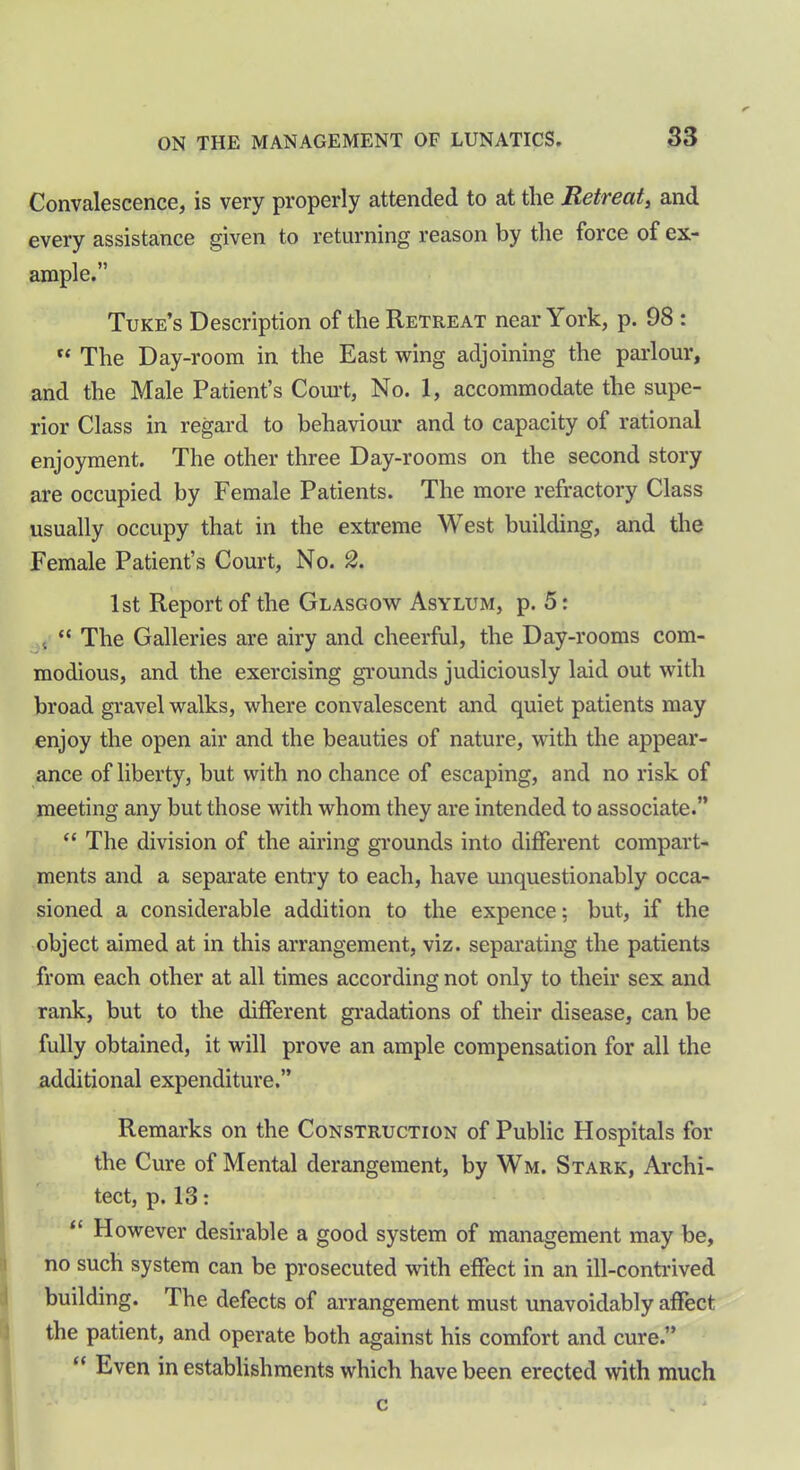 Convalescence, is very properly attended to at the Retreat, and every assistance given to returning reason by the force of ex- ample.” Tuke’s Description of the Retreat near York, p. 98 : “ The Day-room in the East wing adjoining the parlour, and the Male Patient’s Court, No. 1, accommodate the supe- rior Class in regard to behaviour and to capacity of rational enjoyment. The other three Day-rooms on the second story are occupied by Female Patients. The more refractory Class usually occupy that in the extreme West building, and the Female Patient’s Court, No. 2. 1st Report of the Glasgow Asylum, p. 5: 4 “ The Galleries are airy and cheerful, the Day-rooms com- modious, and the exercising grounds judiciously laid out with broad gravel walks, where convalescent and quiet patients may enjoy the open air and the beauties of nature, with the appear- ance of liberty, but with no chance of escaping, and no risk of meeting any but those with whom they are intended to associate.” “ The division of the airing grounds into different compart- ments and a separate entry to each, have unquestionably occa- sioned a considerable addition to the expence; but, if the object aimed at in this arrangement, viz. separating the patients from each other at all times according not only to their sex and rank, but to the different gradations of their disease, can be fully obtained, it will prove an ample compensation for all the additional expenditure.” Remarks on the Construction of Public Hospitals for the Cure of Mental derangement, by Wm. Stark, Archi- tect, p. 13: “ However desirable a good system of management may be, no such system can be prosecuted with effect in an ill-contrived building. The defects of arrangement must unavoidably affect the patient, and operate both against his comfort and cure.” “ Even in establishments which have been erected with much c