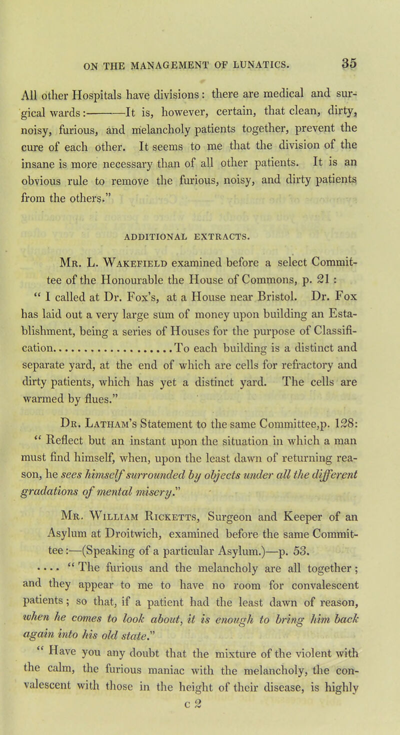 All other Hospitals have divisions : there are medical and sur- gical wards: It is, however, certain, that clean, dirty, noisy, furious, and melancholy patients together, prevent the cure of each other. It seems to me that the division of the insane is more necessary than of all other patients. It is an obvious rule to remove the furious, noisy, and dirty patients from the others.” ADDITIONAL EXTRACTS. Mr. L. Wakefield examined before a select Commit- tee of the Honourable the House of Commons, p. 21 : “ I called at Dr. Fox’s, at a House near Bristol. Dr. Fox has laid out a very large sum of money upon building an Esta- blishment, being a series of Houses for the purpose of Classifi- cation To each building is a distinct and separate yard, at the end of which are cells for refractory and dirty patients, which has yet a distinct yard. The cells are warmed by flues.” Dr. Latham’s Statement to the same Committee,p. 128: “ Reflect but an instant upon the situation in which a man must find himself, when, upon the least dawn of returning rea- son, he sees himself surrounded by objects under all the different gradations of mental misery.” Mr. William Ricketts, Surgeon and Keeper of an Asylum at Droitwich, examined before the same Commit- tee :—(Speaking of a particular Asylum.)—p. 53. .... “ The furious and the melancholy are all together; and they appear to me to have no room for convalescent patients; so that, if a patient had the least dawn of reason, when he comes to look about, it is enough to bring him back again into his old state Have you any doubt that the mixture of the violent with the calm, the furious maniac with the melancholy, the con- valescent with those in the height of their disease, is highly c 2