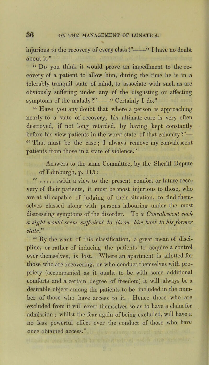 injurious to the recovery of every class?” “ I have no doubt about it.” “Do you think it would prove an impediment to the re- covery of a patient to allow him, during the time he is in a tolerably tranquil state of mind, to associate with such as are obviously suffering under any of the disgusting or affecting symptoms of the malady ?” “ Certainly I do.” “ Have you any doubt that where a person is approaching nearly to a state of recovery, his ultimate cure is very often destroyed, if not long retarded, by having kept constantly before his view patients in the worst state of that calamity ?”— “ That must be the case; I always remove my convalescent patients from those in a state of violence.” Answers to the same Committee, by the Sheriff Depute of Edinburgh, p. 115: “ with a view to the present comfort or future reco- very of their patients, it must be most injurious to those, who are at all capable of judging of their situation, to find them- selves classed along with persons labouring under the most distressing symptoms of the disorder. To a Convalescent such a sight would seem sufficient to throw him hack to his former state.” “ By the want of this classification, a great mean of disci- pline, or rather of inducing the patients to acquire a control over themselves, is lost. Where an apartment is allotted for those who are recovering, or who conduct themselves with pro- priety (accompanied as it ought to be with some additional comforts and a certain degree of freedom) it will always be a desirable object among the patients to be included in the num- ber of those who have access to it. Hence those who are excluded from it will exert themselves so as to have a claim for admission ; whilst the fear again of being excluded, will have a no less powerful effect over the conduct of those who have once obtained access.”