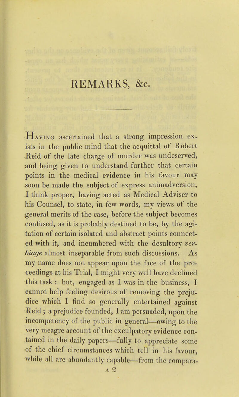 REMARKS, &c. Having ascertained that a strong impression ex- ists in the public mind that the acquittal of Robert Reid of the late charge of murder was undeserved, and being given to understand further that certain points in the medical evidence in his favour may soon be made the subject of express animadversion, 1 think proper, having acted as Medical Adviser to his Counsel, to state, in few words, my views of the general merits of the case, before the subject becomes confused, as it is probably destined to be, by the agi- tation of certain isolated and abstract points connect- ed with it, and incumbered with the desultory ver- biage almost inseparable from such discussions. As my name does not appear upon the face of the pro- ceedings at his Trial, I might very well have declined this task : but, engaged as I was in the business, I cannot help feeling desirous of removing the preju- dice which 1 find so generally entertained against Reid ; a prejudice founded, I am persuaded, upon the incompetency of the public in general—owing to the very meagre account of the exculpatory evidence con- tained in the daily papers—fully to appreciate some of the chief circumstances which tell in his favour, while all are abundantly capable—from the compara-