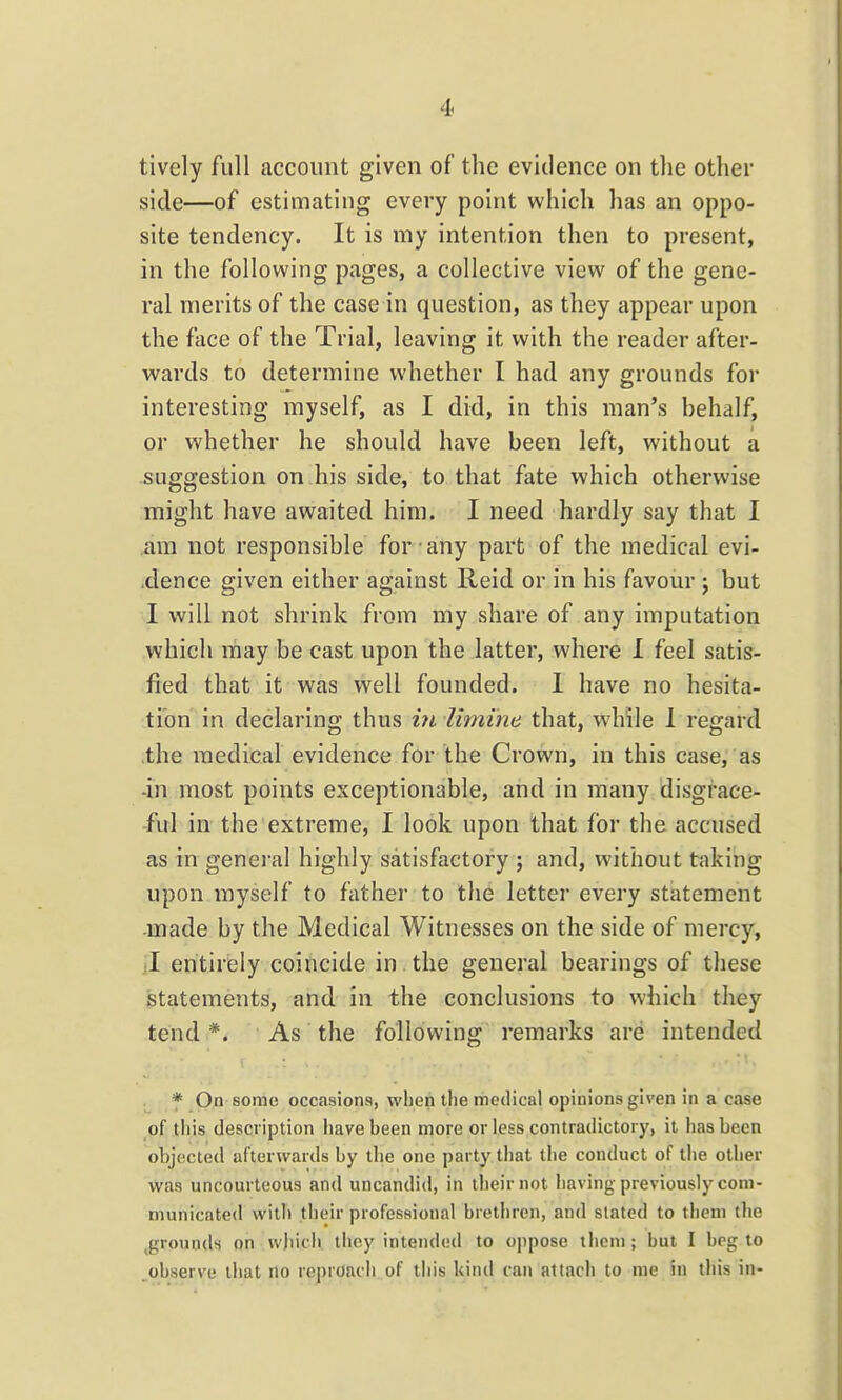 tively full account given of the evidence on the other side—of estimating every point which has an oppo- site tendency. It is my intention then to present, in the following pages, a collective view of the gene- ral merits of the case in question, as they appear upon the face of the Trial, leaving it with the reader after- wards to determine whether I had any grounds for interesting myself, as I did, in this man's behalf, or whether he should have been left, without a suggestion on his side, to that fate which otherwise might have awaited him. I need hardly say that I am not responsible for any part of the medical evi- xlence given either against Reid or in his favour j but 1 will not shrink from my share of any imputation which may be cast upon the latter, where 1 feel satis- fied that it was well founded. I have no hesita- tion in declaring thus iyi limine that, while 1 regard the medical evidence for the Crown, in this case, as -in most points exceptionable, and in many disgrace- ful in the extreme, I look upon that for the accused as in general highly satisfactory ; and, without taking upon myself to father to the letter every statement -made by the Medical Witnesses on the side of mercy, jl eritiriely coincide in the general bearings of these istatements, and in the conclusions to which they tend *. As the following remarks are intended * On some occasions, when the medical opinions given in a case of this description have been more or less contradictory, it has been objected afterwards by tlie one party that the conduct of tlie other was uncourteous and uncandid, in their not having-previously com- municated with their professional brethren, and stated to them the ^grounds on wjiich they intended to oppose them; but I beg to observe lliat no reproach of tiiis kind can attach to me in this in-