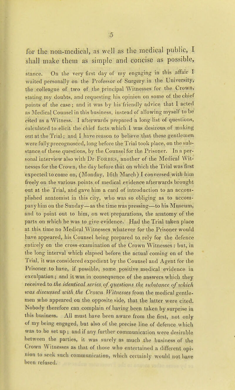 ■5 for the non-medical, as well as the medical public, I shall make them as simple and concise as possible, stance. On the very first day of my engaging in tliis affair I waited personally on the Professor of Surgery in the University, the colleague of two of the principal Witnesses for the Crown, stating my doubts, and requesting his opinion on some of the chief points of the case; and it was by his friendly advice that 1 acted as Medical Counsel in this business, instead of allowing myself to be cited as a Witness. I afterwards prepared a long list of questions, calculated to elicit the chief facts which I was desirous of making out at the Trial; and I have reason to believe that these gentlemen were fully precognosced, long before the Trial took place, on the sub- stance of these questions, by the Counsel for the Prisoner. In a per- sonal interview also with Dr Forbes, another of the Medical Wit- nesses for the Crown, the day before that on which the Trial was first expected to come on, (Monday, 16th March) I conversed with him freely on the various points of medical evidence afterwards brought out at the Trial, and gave him a card of introduction to an accom- plished anatomist in this city, who was so obliging as to accom- pany him on the Sunday—as the time was pressing—to his Museum, and to point out to him, on wet preparations, the anatomy of the parts on which he was to give evidence. Had the Trial taken place at this time no Medical Witnesses whatever for the Prisoner would have appeared, his Counsel being prepared to. rely for the defence entirely on the cross-examination of the Crown Witnesses: but, in the long interval which elapsed before the actual coming on of the Trial, it was considered expedient by the Counsel and Agent for the Prisoner to have, if possible, some positive medical evidence in exculpation ; and it was in qonsequence of the answers which they received to the identical series, of questions the substance of lohich was discussed ivith the Crown Witnesses from the medical gentle- men who appeared on the opposite side, that the latter were cited. Nobody therefore can complain of having been taken by surprise in this business. All must have been aware from tlie first, not only of my being engaged, but also of the precise line of defence which was to be set up; and if any further communication were desirable between the parties, it was surely as much the business of the Crown Witnesses as that of those who entertained a diflerent opi- nion to seek such communication, which certainly would not have been refused.