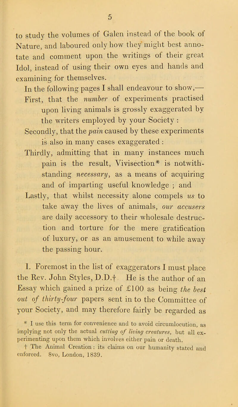 to study the volumes of Galen instead of the book of Nature, and laboured only how they might best anno- tate and comment upon the writings of their great Idol, instead of using their own eyes and hands and examining for themselves. In the following pages I shall endeavour to show,— First, that the number of experiments practised upon living animals is grossly exaggerated by the writers employed by your Society : Secondly, that the pain caused by these experiments is also in many cases exaggerated: Thirdly, admitting that in many instances much pain is the result. Vivisection* is notwith- standing necessary, as a means of acquiring and of imparting useful knowledge ; and Lastly, that whilst necessity alone compels us to take away the lives of animals, our accusers are daily accessory to their wholesale destruc- tion and torture for the mere gratification of luxury, or as an amusement to while away the passing hour. I. Foremost in the list of exaggerators I must place the Rev. John Styles, D.D.f He is the author of an Essay which gained a prize of £100 as being the best out of thirty-four papers sent in to the Committee of your Society, and may therefore fairly be regarded as * I use this term for convenience and to avoid circumlocution, as implying not only the actual cutting of living creatures, hut all ex- perimenting ujion them which involves either pain or death. t The Animal Creation: its claims on our humanity stated and enforced. 8vo, London, 1839.