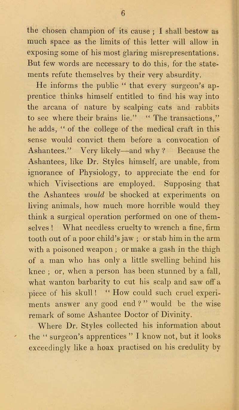 the chosen champion of its cause ; I shall bestow as much space as the limits of this letter will allow in exposing some of his most glaring misrepresentations. But few words are necessary to do this, for the state- ments refute themselves by their very absurdity. He informs the public “ that every surgeon’s ap- prentice thinks himself entitled to find his way into the arcana of nature by scalping cats and rabbits to see where their brains lie.” “ The transactions,” he adds, “ of the college of the medical craft in this sense would convict them before a convocation of Ashantees.” Very likely—and why ? Because the Ashantees, like Dr. Styles himself, are unable, from ignorance of Physiology, to appreciate the end for which Vivisections are employed. Supposing that the Ashantees would be shocked at experiments on living animals, how much more horrible would they think a surgical operation performed on one of them- selves ! What needless cruelty to wrench a fine, firm tooth out of a poor child’s jaw ; or stab him in the arm with a poisoned weapon; or make a gash in the thigh of a man who has only a little swelling behind his knee ; or, when a person has been stunned by a fall, what wanton barbarity to cut his scalp and saw off a piece of his skull! ‘ ‘ How could such cruel experi- ments answer any good end ? ” would be the wise remark of some Ashantee Doctor of Divinity. Where Dr. Styles collected his information about ' the “ surgeon’s apprentices ” I know not, but it looks exceedingly like a hoax practised on his credulity by