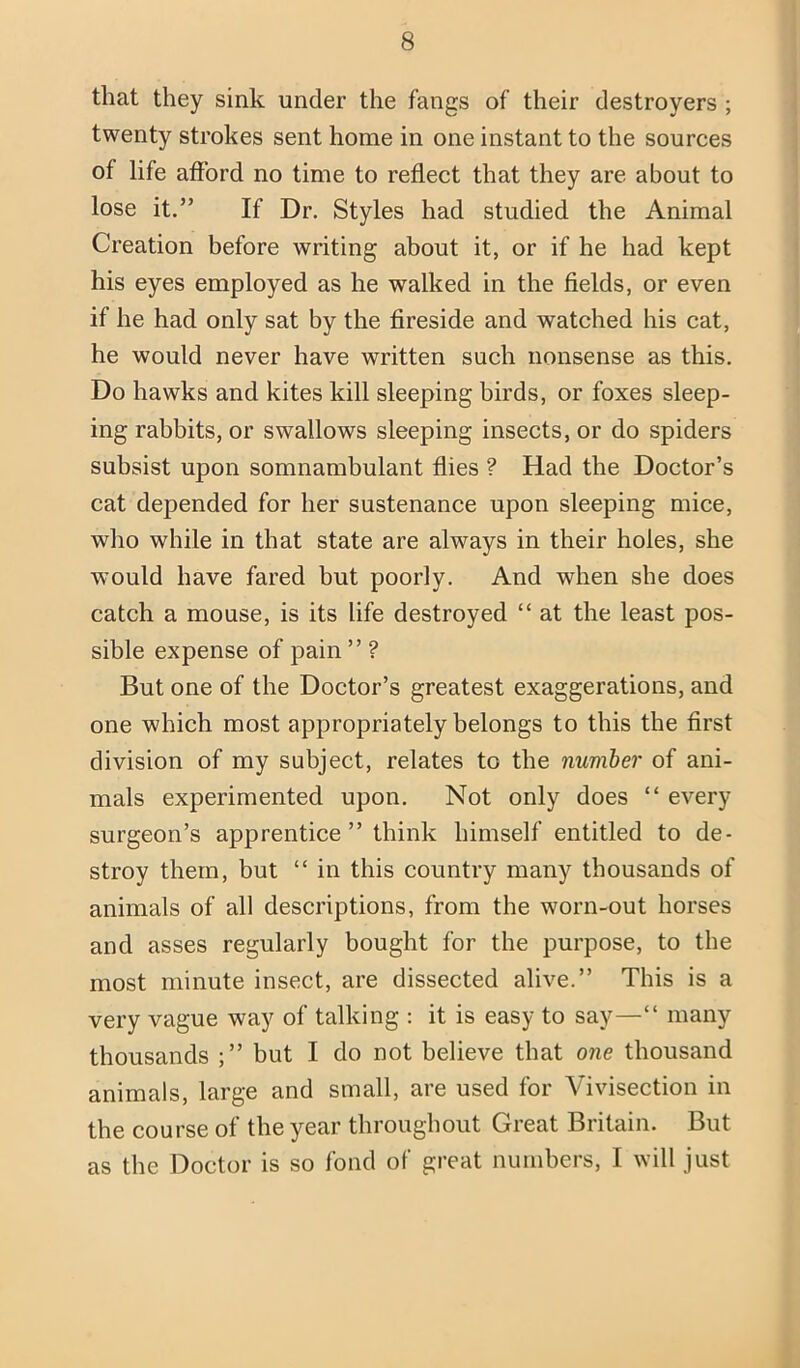 that they sink under the fangs of their destroyers ; twenty strokes sent home in one instant to the sources of life afford no time to reflect that they are about to lose it.” If Dr. Styles had studied the Animal Creation before writing about it, or if he had kept his eyes employed as he walked in the fields, or even if he had only sat by the fireside and watched his cat, he would never have written such nonsense as this. Do hawks and kites kill sleeping birds, or foxes sleep- ing rabbits, or swallows sleeping insects, or do spiders subsist upon somnambulant flies ? Had the Doctor’s cat depended for her sustenance upon sleeping mice, who while in that state are always in their holes, she would have fared but poorly. And when she does catch a mouse, is its life destroyed “ at the least pos- sible expense of pain ” ? But one of the Doctor’s greatest exaggerations, and one which most appropriately belongs to this the first division of my subject, relates to the number of ani- mals experimented upon. Not only does “ every surgeon’s apprentice ” think himself entitled to de- stroy them, but “ in this country many thousands of animals of all descriptions, from the worn-out horses and asses regularly bought for the purpose, to the most minute insect, are dissected alive.” This is a very vague way of talking : it is easy to say—“ many thousands ;” but I do not believe that one thousand animals, large and small, are used for Vivisection in the course of the year throughout Great Britain. But as the Doctor is so fond of great numbers, I will just