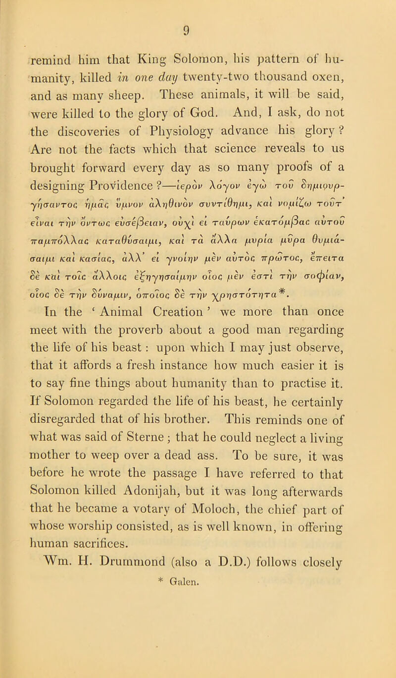 remind him that King Solomon, his pattern of hu- 'manity, killed in one day twenty-two thousand oxen, and as many sheep. These animals, it will be said, were killed to the glory of God. And, I ask, do not the discoveries of Physiology advance his glory ? Are not the facts which that science reveals to us brought forward every day as so many proofs of a designing Providence ?—lepov Xoyov eyw tov ^np^ovp- y{](ra»TOC npac vpvop a\r]9ivov awnOripi, <ai vopi^to tovt elvat Ti]v ovtu)C ewcre|3eiar, ovy^i ei Tavpcov eKUTopf^ac aVTOv TrapwoWac KaraOvaaipi, Kai ra Ma pvp'ia pvpa Ovpia- aaipi Kal Kaalac, aW’ ei yvo'ir]v peu avToc irpuiroc, eVetra Se Kill Tolc aWoic e^rjyriaaipr)v oloc p£V earl ttii> <ro(plai>, otoc Se Trju ^vvapiv, owoioc, Se rrjv j^prjaTOTrjTa^. In the ‘ Animal Creation ’ we more than once meet with the proverb about a good man regarding the life of his beast: upon which I may just observe, that it affords a fresh instance how much easier it is to say fine things about humanity than to practise it. If Solomon regarded the life of his beast, he certainly disregarded that of his brother. This reminds one of what was said of Sterne ; that he could neglect a living mother to weep over a dead ass. To he sure, it was before he wrote the passage I have referred to that Solomon killed Adonijah, but it was long afterwards that he became a votary of Moloch, the chief part of whose worship consisted, as is well known, in offering human sacrifices, Wm. H. Drummond (also a D.D.) follows closely * Gillen.