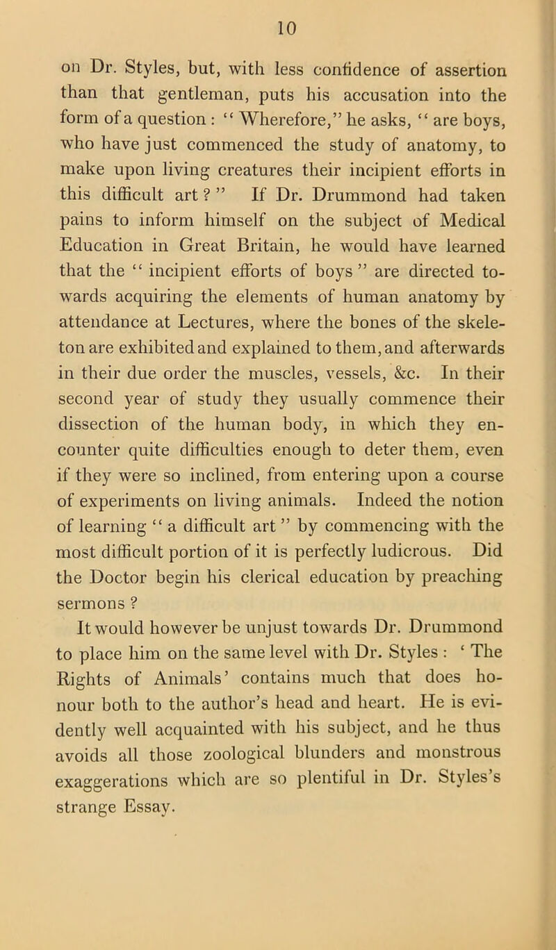 on Dr. Styles, but, with less contidence of assertion than that gentleman, puts his accusation into the form of a question : “ Wherefore,” he asks, “ are boys, who have just commenced the study of anatomy, to make upon living creatures their incipient efforts in this difficult art ? ” If Dr. Drummond had taken pains to inform himself on the subject of Medical Education in Great Britain, he would have learned that the “ incipient efforts of boys” are directed to- wards acquiring the elements of human anatomy by attendance at Lectures, where the bones of the skele- ton are exhibited and explained to them, and afterwards in their due order the muscles, vessels, &c. In their second year of study they usually commence their dissection of the human body, in which they en- counter quite difficulties enough to deter them, even if they were so inclined, from entering upon a course of experiments on living animals. Indeed the notion of learning “ a difficult art ” by commencing with the most difficult portion of it is perfectly ludicrous. Did the Doctor begin his clerical education by preaching sermons ? It would however be unjust towards Dr. Drummond to place him on the same level with Dr. Styles : ‘ The Rights of Animals’ contains much that does ho- nour both to the author’s head and heart. He is evi- dently well acquainted with his subject, and he thus avoids all those zoological blunders and monstrous exaggerations which are so plentiful in Dr. Styles s strange Essay.