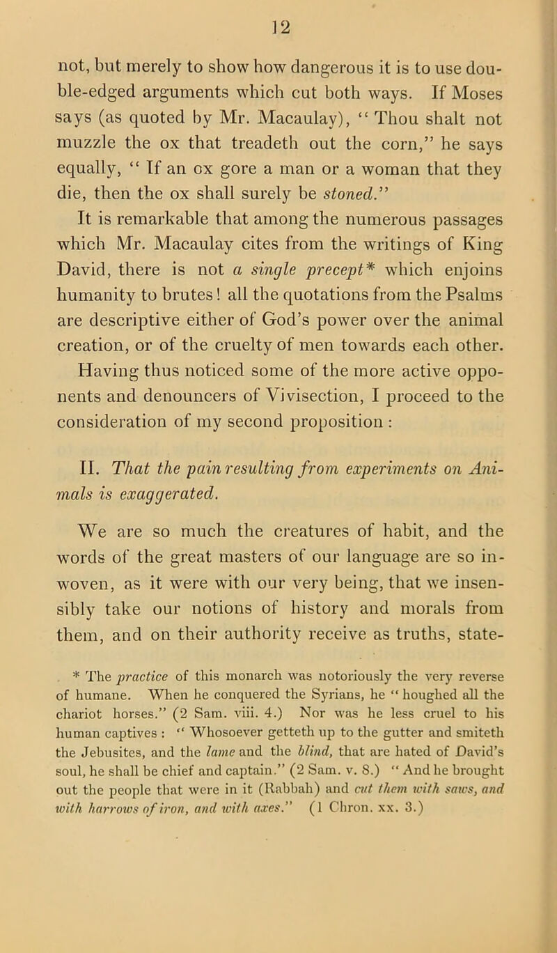 ]2 not, but merely to show how dangerous it is to use dou- ble-edged arguments which cut both ways. If Moses says (as quoted by Mr. Macaulay), “ Thou shalt not muzzle the ox that treadeth out the corn,” he says equally, “ If an ox gore a man or a woman that they die, then the ox shall surely be stoned.” It is remarkable that among the numerous passages which Mr. Macaulay cites from the writings of King David, there is not a single precept* which enjoins humanity to brutes! all the quotations from the Psalms are descriptive either of God’s power over the animal creation, or of the cruelty of men towards each other. Having thus noticed some of the more active oppo- nents and denouncers of Vivisection, I proceed to the consideration of my second proposition : II. That the pain resulting from experiments on Ani- mals is exaggerated. We are so much the creatures of habit, and the words of the great masters of our language are so in- woven, as it were with our very being, that we insen- sibly take our notions of history and morals from them, and on their authority receive as truths, state- * The practice of this monarch was notoriously the A'ery reverse of humane. When he conquered the Syrians, he “ houghed all the chariot horses.” (2 Sam. viii. 4.) Nor was he less cruel to his human captives : ” Whosoever getteth up to the gutter and smiteth the Jebusites, and the lame and the blind, that are hated of David’s soul, he shall be chief and captain.” (2 Sam. v. 8.) “ And he brought out the people that were in it (llabhah) and att them with saws, and
