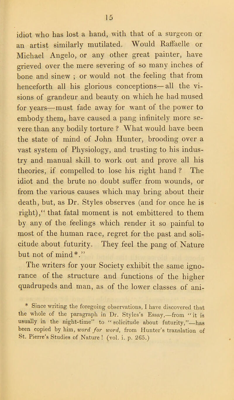 idiot who has lost a hand, with that of a surgeon or an artist similarly mutilated. Would RafFaelle or Michael Angelo, or any other great painter, have grieved over the mere severing of so many inches of bone and sinew ; or would not the feeling that from henceforth all his glorious conceptions—all the vi- sions of grandeur and beauty on which he had mused for years—must fade away for want of the power to embody them, have caused a pang infinitely more se- vere than any bodily torture ? What would have been the state of mind of John Hunter, brooding over a vast system of Physiology, and trusting to his indus- try and manual skill to work out and prove all his theories, if compelled to lose his right hand ? The idiot and the brute no doubt suffer from wounds, or from the various causes which may bring about their death, but, as Dr. Styles observes (and for once he is right),“ that fatal moment is not embittered to them by any of the feelings which render it so painful to most of the human race, regret for the past and soli- citude about futurity. They feel the pang of Nature but not of mind*.” The writers for your Society exhibit the same igno- rance of the structure and functions of the higher quadrupeds and man, as of the lower classes of ani- * Since writing the foregoing observations, I have discovered that the whole of the paragraph in Dr. Styles’s Essay,—from “it is usually in the night-time” to “ solicitude about futurity,”—has been copied by him, word for word, from Hunter’s translation of St. Pierre’s Studies of Nature ! (vol. i. p. 26.5.)
