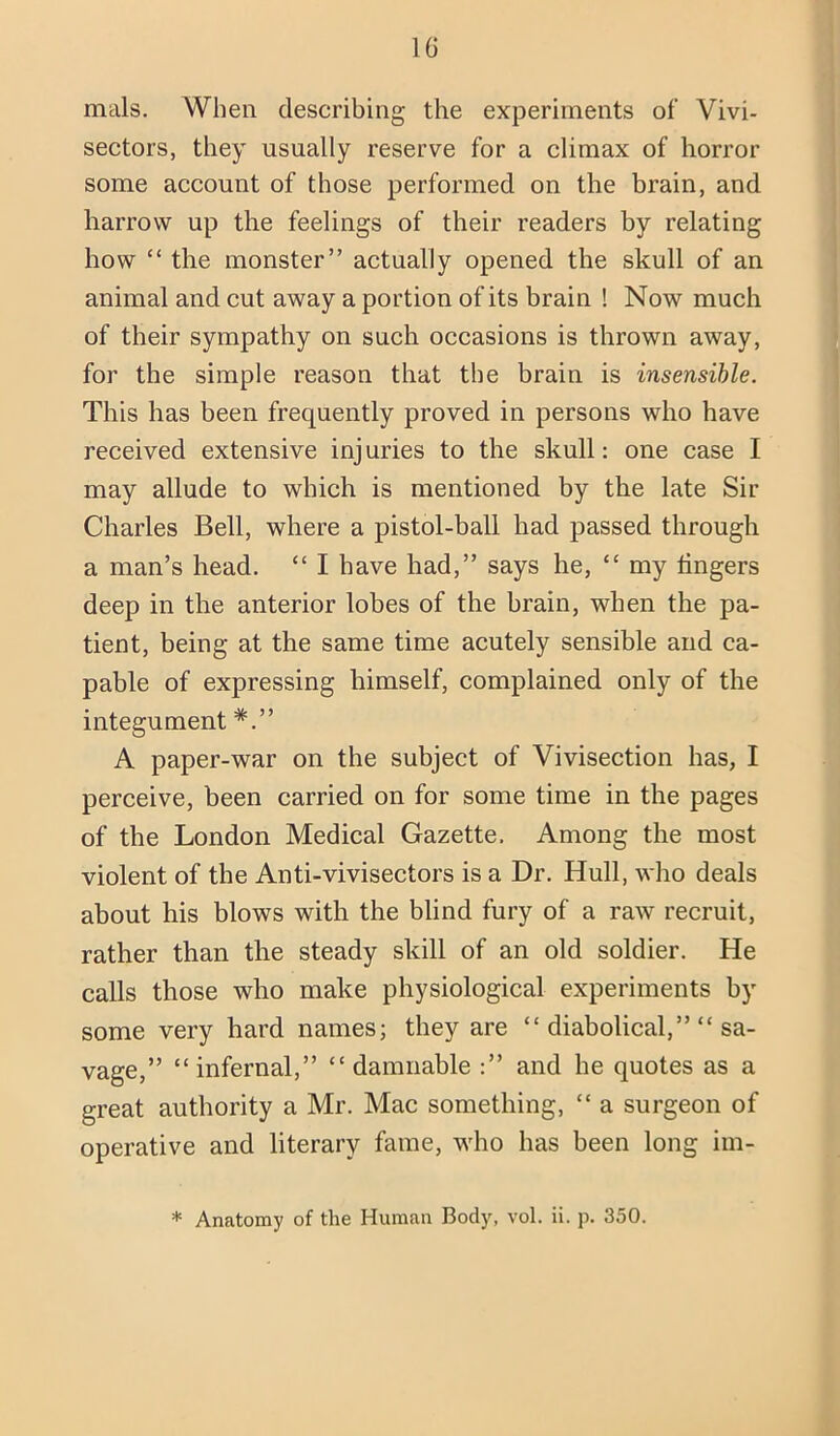 IG mals. When describing the experiments of Vivi- sectors, they usually reserve for a climax of horror some account of those performed on the brain, and harrow up the feelings of their readers by relating how “ the monster” actually opened the skull of an animal and cut away a portion of its brain ! Now much of their sympathy on such occasions is thrown away, for the simple reason that the brain is insensible. This has been frequently proved in persons who have received extensive injuries to the skull: one case I may allude to which is mentioned by the late Sir Charles Bell, where a pistol-ball had passed through a man’s head. “ I have had,” says he, “ my lingers deep in the anterior lobes of the brain, when the pa- tient, being at the same time acutely sensible and ca- pable of expressing himself, complained only of the integument A paper-war on the subject of Vivisection has, I perceive, been carried on for some time in the pages of the London Medical Gazette, Among the most violent of the Anti-vivisectors is a Dr. Hull, who deals about his blows with the blind fury of a raw recruit, rather than the steady skill of an old soldier. He calls those who make physiological experiments by some very hard names; they are “ diabolical,” “ sa- vage,” “infernal,” “damnable :” and he quotes as a great authority a Mr. Mac something, “ a surgeon of operative and literary fame, who has been long im-