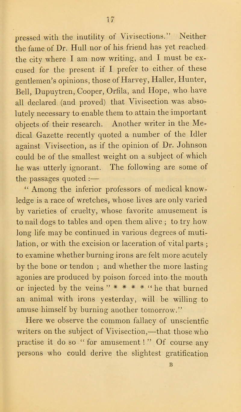 pressed with the inutility of Vivisections.” Neither the fame of Dr. Hull nor of his friend has yet reached the city where I am now writing, and I must be ex- cused for the present if I prefer to either of these gentlemen’s opinions, those of Harvey, Haller, Hunter, Bell, Dupuytren, Cooper, Orfila, and Hope, who have all declared (and proved) that Vivisection was abso- lutely necessary to enable them to attain the important objects of their research. Another writer in the Me- dical Gazette recently quoted a number of the Idler against Vivisection, as if the opinion of Dr. Johnson could be of the smallest weight on a subject of which he was utterly ignorant. The following are some of the passages quoted :— “ Among the inferior professors of medical know- ledge is a race of wretches, whose lives are only varied by varieties of cruelty, whose favorite amusement is to nail dogs to tables and open them alive ; to try how long life may be continued in various degrees of muti- lation, or with the excision or laceration of vital parts ; to examine whether burning irons are felt more acutely by the bone or tendon ; and whether the more lasting agonies are produced by poison forced into the mouth or injected by the veins ” * * * * “ he that burned an animal with irons yesterday, will be willing to amuse himself by burning another tomorrow.” Here we observe the common fallacy of unscientfic writers on the subject of Vivisection,—that those who practise it do so “ for amusement! ” Of course any persons who could derive the slightest gratification B