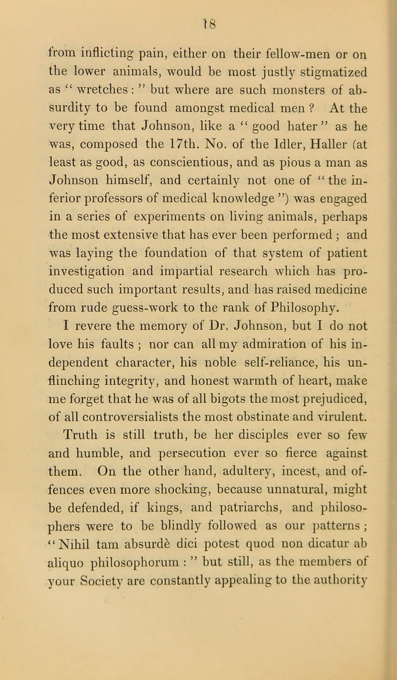 \s from inflicting pain, either on their fellow-men or on the lower animals, would be most justly stigmatized as “ wretches: ” but where are such monsters of ab- surdity to be found amongst medical men ? At the very time that Johnson, like a “ good hater” as he was, composed the 17th, No. of the Idler, Haller Cat least as good, as conscientious, and as pious a man as Johnson himself, and certainly not one of “ the in- ferior professors of medical knowledge ”) was engaged in a series of experiments on living animals, perhaps the most extensive that has ever been performed ; and was laying the foundation of that system of patient investigation and impartial research which has pro- duced such important results, and has raised medicine from rude guess-work to the rank of Philosophy. I revere the memory of Dr. Johnson, but I do not love his faults ; nor can all my admiration of his in- dependent character, his noble self-reliance, his un- flinching integrity, and honest warmth of heart, make me forget that he was of all bigots the most prejudiced, of all controversialists the most obstinate and virulent. Truth is still truth, be her disciples ever so few and humble, and persecution ever so fierce against them. On the other hand, adultery, incest, and of- fences even more shocking, because unnatural, might be defended, if kings, and patriarchs, and philoso- phers were to be blindly followed as our patterns ; “Nihil tarn absurd^ did potest quod non dicatur ah aliquo philosophorurn : ” but still, as the members of your Society are constantly appealing to the authority