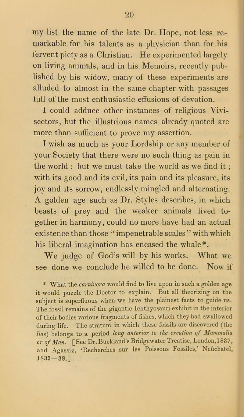 my list the name of the late Dr. Hope, not less re- markable for his talents as a physician than for his fervent piety as a Christian. He experimented largely on living animtils, and in his Memoirs, recently pub- lished by his widow, many of these experiments are alluded to almost in the same chapter with passages full of the most enthusiastic effusions of devotion. I could adduce other instances of religious Vivi- sectors, but the illustrious names already quoted are more than sufficient to prove my assertion. I wish as much as your Lordship or any member of your Society that there were no such thing as pain in the world : but we must take the world as we find it ; with its good and its evil, its pain and its pleasure, its joy and its sorrow, endlessly mingled and alternating. A golden age such as Dr. Styles describes, in which beasts of prey and the weaker animals lived to- gether in harmony, could no more have had an actual existence than those “impenetrable scales” with which his liberal imagination has encased the whale*. We judge of God’s will by his works. What we see done we conclude he willed to be done. Now if * What the carnivora would find to live upon in such a golden age it would puzzle the Doctor to explain. But all theorizing on the subject is superfluous when we have the plainest facts to guide us. The fossil remains of the gigantie Ichthyosauii exhibit in the interior of their bodies various fragments of fishes, which they had swallowed during life. The stratum in which these fossils are discovered (the lias) belongs to a period long anterior to the creation of Mammalia or of Man. [See Dr. Buckland’s Bridgewater Treatise, London, 183 7, and Agassiz, ‘Recherches sur les Poissons Fossiles,’ Nefichatel, 1833—38.]