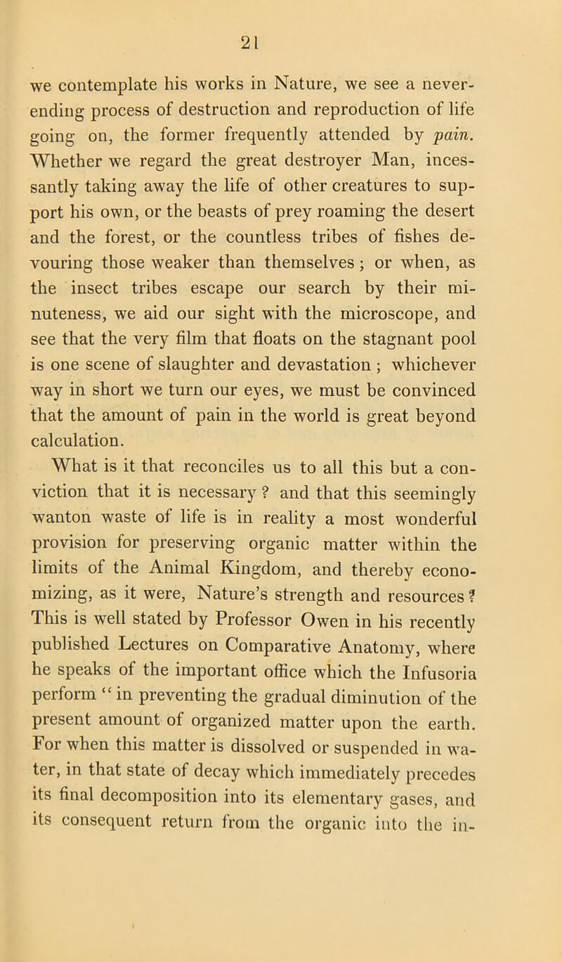 we contemplate his works in Nature, we see a never- ending process of destruction and reproduction of life going on, the former frequently attended by pain. Whether we regard the great destroyer Man, inces- santly taking away the life of other creatures to sup- port his own, or the beasts of prey roaming the desert and the forest, or the countless tribes of fishes de- vouring those weaker than themselves; or when, as the insect tribes escape our search by their mi- nuteness, we aid our sight with the microscope, and see that the very film that floats on the stagnant pool is one scene of slaughter and devastation ; whichever way in short we turn our eyes, we must be convinced that the amount of pain in the world is great beyond calculation. What is it that reconciles us to all this but a con- viction that it is necessary ? and that this seemingly wanton waste of life is in reality a most wonderful provision for preserving organic matter within the limits of the Animal Kingdom, and thereby econo- mizing, as it were. Nature’s strength and resources ? This is well stated by Professor Owen in his recently published Lectures on Comparative Anatomy, where he speaks of the important office which the Infusoria perform “ in preventing the gradual diminution of the present amount of organized matter upon the earth. For when this matter is dissolved or suspended in wa- ter, in that state of decay which immediately precedes its final decomposition into its elementary gases, and its consequent return from the organic into the in-