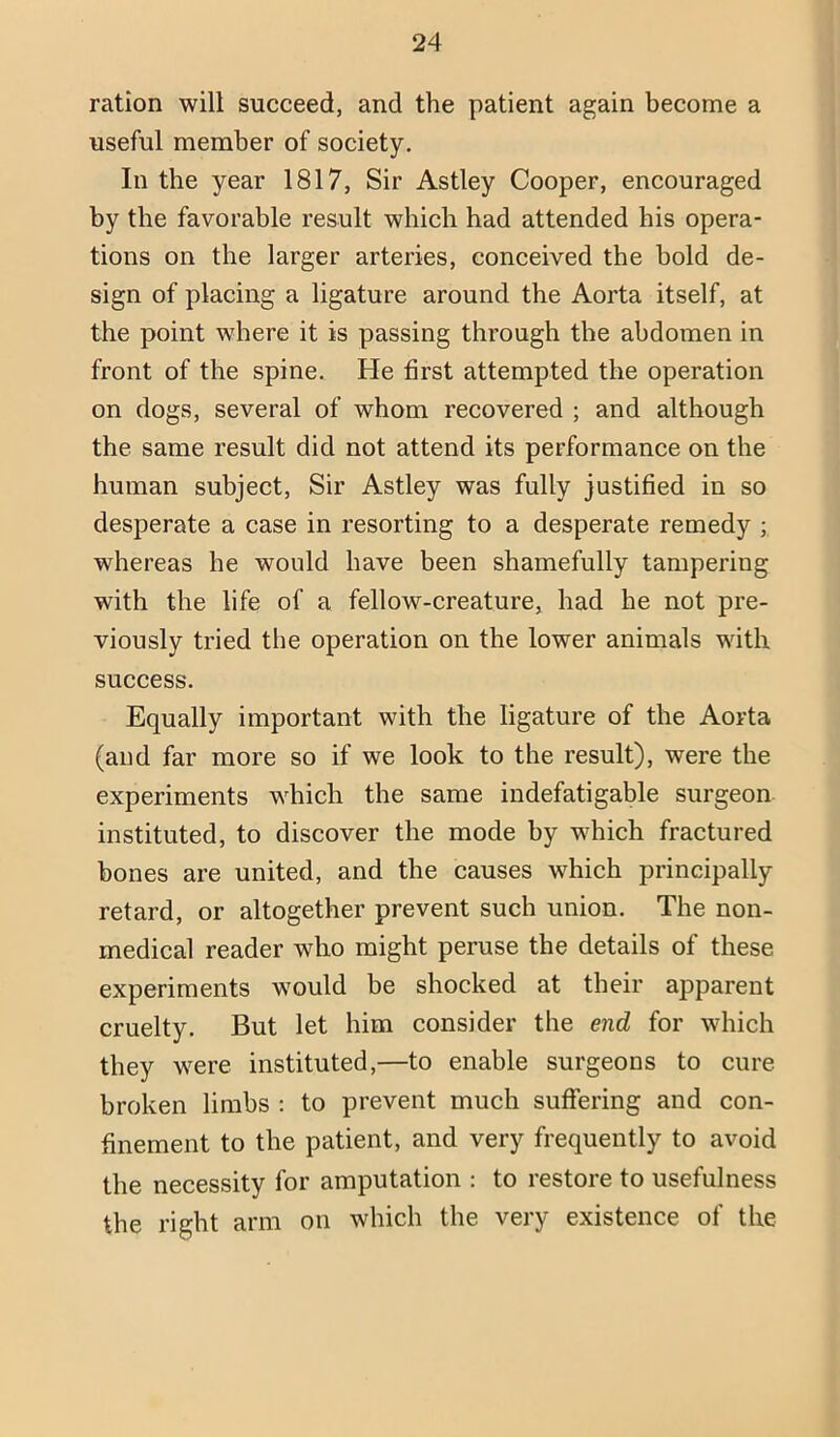 ration will succeed, and the patient again become a useful member of society. In the year 1817, Sir Astley Cooper, encouraged by the favorable result which had attended his opera- tions on the larger arteries, conceived the bold de- sign of placing a ligature around the Aorta itself, at the point where it is passing through the abdomen in front of the spine. He first attempted the operation on dogs, several of whom recovered ; and although the same result did not attend its performance on the human subject. Sir Astley was fully justified in so desperate a case in resorting to a desperate remedy ; whereas he would have been shamefully tampering with the life of a fellow-creature, had he not pre- viously tried the operation on the lower animals with success. Equally important with the ligature of the Aorta (and far more so if we look to the result), were the experiments which the same indefatigable surgeon instituted, to discover the mode by which fractured bones are united, and the causes which principally retard, or altogether prevent such union. The non- medical reader who might peruse the details of these experiments would be shocked at their apparent cruelty. But let him consider the end for which they were instituted,—to enable surgeons to cure broken limbs : to prevent much suffering and con- finement to the patient, and very frequently to avoid the necessity for amputation : to restore to usefulness the right arm on which the very existence of the