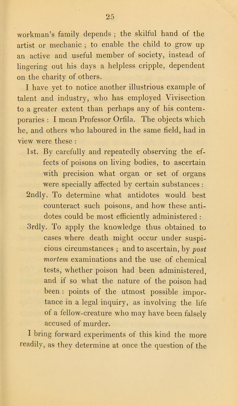 workman’s family depends ; the skilful hand of the artist or mechanic ; to enable the child to grow up an active and useful member of society, instead of lingering out his days a helpless cripple, dependent on the charity of others. I have yet to notice another illustrious example of talent and industry, who has employed Vivisection to a greater extent than perhaps any of his contem- poraries ; I mean Professor Orfila. The objects which he, and others who laboured in the same field, had in view were these : 1st. By carefully and repeatedly observing the ef- fects of poisons on living bodies, to ascertain with precision what organ or set of organs were specially affected by certain substances : 2ndly. To determine what antidotes would best counteract such poisons, and how these anti- dotes could be most efficiently administered ; 3rdly. To apply the knowledge thus obtained to cases where death might occur under suspi- cious circumstances ; and to ascertain, by post mortem examinations and the use of chemical tests, whether poison had been administered, and if so what the nature of the poison had been ; points of the utmost possible impor- tance in a legal inquiry, as involving the life of a fellow-creature who may have been falsely accused of murder. I bring forward experiments of this kind the more readily, as they determine at once the question of the
