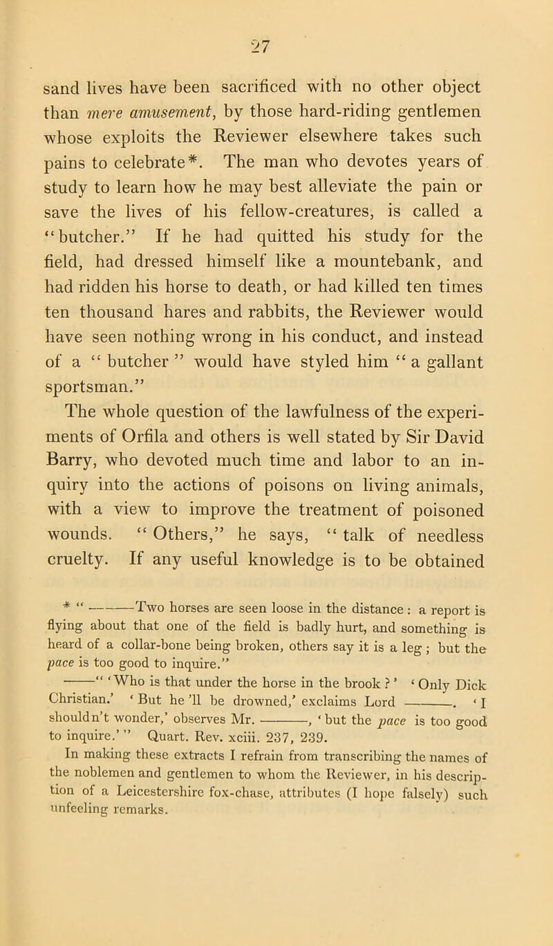 than mere amusement, by those hard-riding gentlemen whose exploits the Reviewer elsewhere takes such pains to celebrate*. The man who devotes years of study to learn how he may best alleviate the pain or save the lives of his fellow-creatures, is called a “butcher.” If he had quitted his study for the field, had dressed himself like a mountebank, and had ridden his horse to death, or had killed ten times ten thousand hares and rabbits, the Reviewer would have seen nothing wrong in his conduct, and instead of a “ butcher ” would have styled him “ a gallant sportsman.” The whole question of the lawfulness of the experi- ments of Orfila and others is well stated by Sir David Barry, who devoted much time and labor to an in- quiry into the actions of poisons on living animals, with a view to improve the treatment of poisoned wounds. “ Others,” he says, “ talk of needless cruelty. If any useful knowledge is to be obtained * “ Two horses are seen loose in the distance : a report is flying about that one of the field is badly hurt, and something is heard of a collar-bone being broken, others say it is a leg; but the pace is too good to inquire.” “ ‘Who is that under the horse in the brook ? ’ ‘ Only Dick Christian.’ ‘ But he ’ll he drowned,’ exclaims Lord . ‘ I shouldn’t wonder,’ observes Mr. , ‘ but the pace is too good to inquire.’ ” Quart. Rev. xciii. 237, 239. In maliing these extracts I refrain from transcribing the names of the noblemen and gentlemen to whom the Reviewer, in his descrip- tion of a Leicestershire fox-chase, attributes (I hoj)e falsely) such unfeeling remarks.