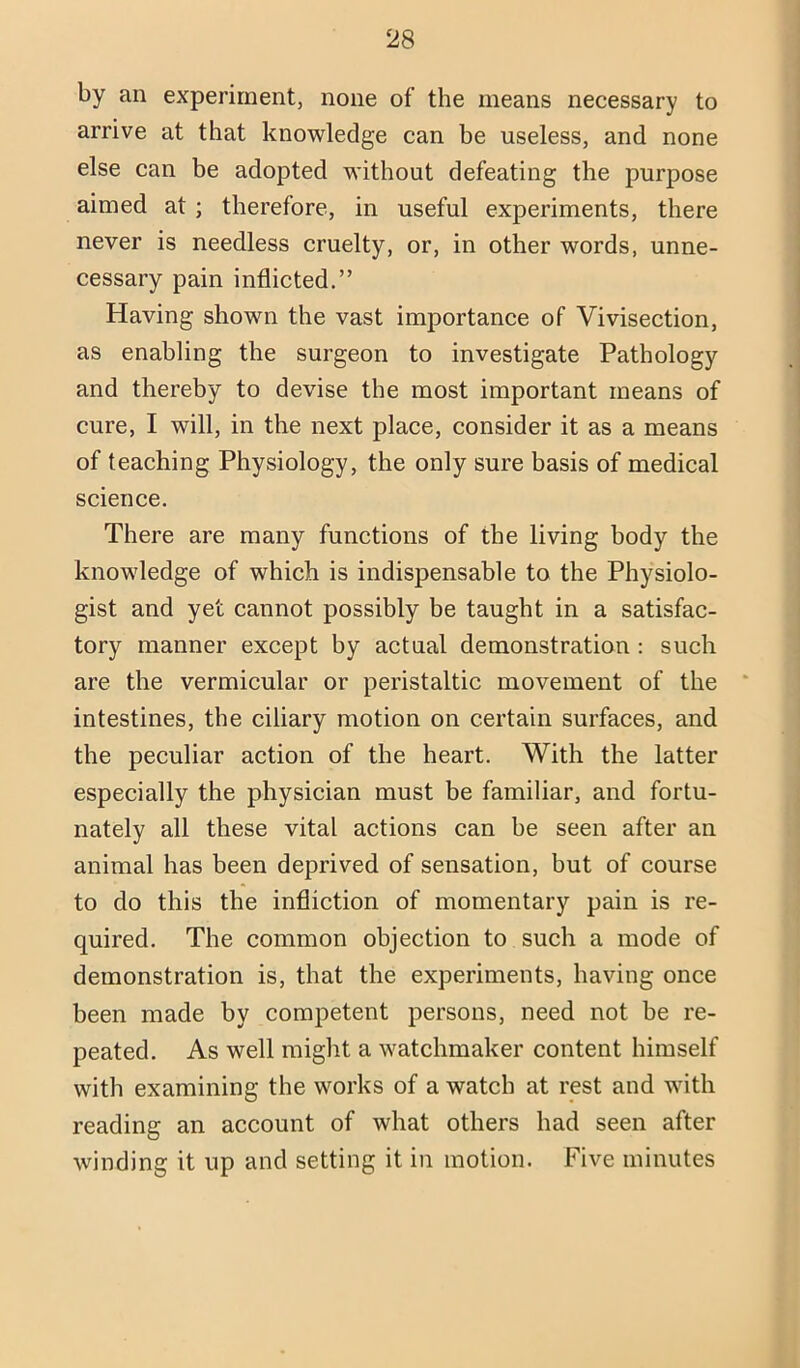 by an experiment, none of the means necessary to arrive at that knowledge can be useless, and none else can be adopted without defeating the purpose aimed at; therefore, in useful experiments, there never is needless cruelty, or, in other words, unne- cessary pain inflicted.” Having shown the vast importance of Vivisection, as enabling the surgeon to investigate Pathology and thereby to devise the most important means of cure, I will, in the next place, consider it as a means of teaching Physiology, the only sure basis of medical science. There are many functions of the living body the knowledge of which is indispensable to the Physiolo- gist and yet cannot possibly be taught in a satisfac- tory manner except by actual demonstration : such are the vermicular or peristaltic movement of the intestines, the ciliary motion on certain surfaces, and the peculiar action of the heart. With the latter especially the physician must be familiar, and fortu- nately all these vital actions can be seen after an animal has been deprived of sensation, but of course to do this the infliction of momentary pain is re- quired. The common objection to such a mode of demonstration is, that the experiments, having once been made by competent persons, need not be re- peated. As well might a watchmaker content himself with examining the works of a watch at rest and with reading an account of what others had seen after winding it up and setting it in motion. Five minutes