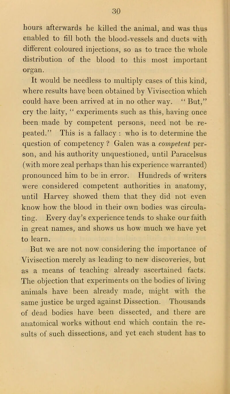 hours afterwards he killed the animal, and was thus enabled to fill both the blood-vessels and ducts with different coloured injections, so as to trace the whole distribution of the blood to this most important organ. It would be needless to multiply cases of this kind, where results have been obtained by Vivisection which could have been arrived at in no other way. “ But,” cry the laity, “ experiments such as this, having once been made by competent persons, need not be re- peated.” This is a fallacy ; who is to determine the question of competency ? Galen was a competent per- son, and his authority unquestioned, until Paracelsus (with more zeal perhaps than his experience warranted) pronounced him to be in error. Hundreds of writers were considered competent authorities in anatomy, until Harvey showed them that they did not even know how the blood in their own bodies was circula- ting. Every day’s experience tends to shake our faith in great names, and shows us how much we have yet to learn. But we are not now considering the importance of Vivisection merely as leading to new discoveries, but as a means of teaching already ascertained facts. The objection that experiments on the bodies of living animals have been already made, might with the same justice be urged against Dissection. Thousands of dead bodies have been dissected, and there are anatomical works without end which contain the re- sults of such dissections, and yet each student has to