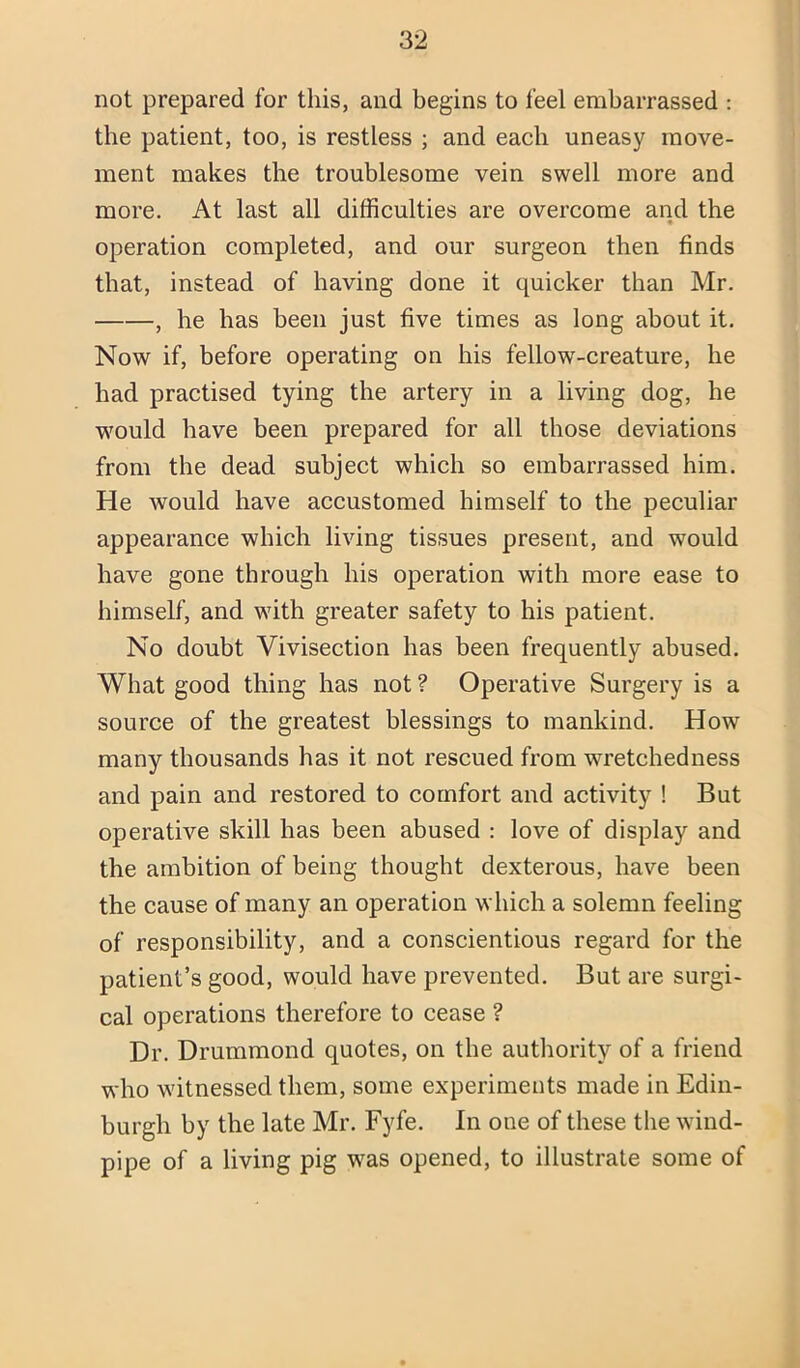 not prepared for this, and begins to feel embarrassed : the patient, too, is restless ; and each uneasy move- ment makes the troublesome vein swell more and more. At last all difficulties are overcome and the • operation completed, and our surgeon then finds that, instead of having done it quicker than Mr. , he has been just five times as long about it. Now if, before operating on his fellow-creature, he had practised tying the artery in a living dog, he wmuld have been prepared for all those deviations from the dead subject which so embarrassed him. He would have accustomed himself to the peculiar appearance which living tissues present, and would have gone through his operation with more ease to himself, and with greater safety to his patient. No doubt Vivisection has been frequently abused. What good thing has not ? Operative Surgery is a source of the greatest blessings to mankind. How many thousands has it not rescued from wretchedness and pain and restored to comfort and activity ! But operative skill has been abused : love of display and the ambition of being thought dexterous, have been the cause of many an operation which a solemn feeling of responsibility, and a conscientious regard for the patient’s good, would have prevented. But are surgi- cal operations therefore to cease ? Dr. Drummond quotes, on the autliority of a friend who witnessed them, some experiments made in Edin- burgh by the late Mr. Fyfe. In one of these the wind- pipe of a living pig was opened, to illustrate some of