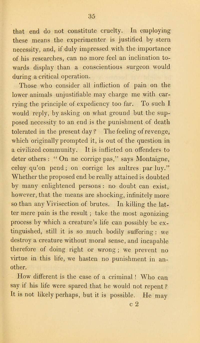 that end do not constitute cruelty. In employing these means the experimenter is justified by stern necessity, and, if duly impressed with the importance of his researches, can no more feel an inclination to- wards display than a conscientious surgeon would during a critical operation. Those who consider all infliction of pain on the lower animals unjustifiable may charge me with car- rying the principle of expediency too far. To such I would reply, by asking on what ground but the sup- posed necessity to an end is the punishment of death tolerated in the present day ? The feeling of revenge, which originally prompted it, is out of the question in a civilized community. It is inflicted on offenders to deter others : “ On ne corrige pas,” says Montaigne, celuy qu’on pend; on corrige les aultres par luy.” Whether the proposed end be really attained is doubted by many enlightened persons : no doubt can exist, however, that the means are shocking, infinitely more so than any Vivisection of brutes. In killing the lat- ter mere pain is the result; take the most agonizing process by which a creature’s life can possibly be ex- tinguished, still it is so much bodily suffering : we destroy a creature without moral sense, and incapable therefore of doing right or wrong ; we prevent no virtue in this life, we hasten no punishment in an- other. How difierent is the case of a criminal! Who can say if his life were spared that he would not repent ? It is not likely perhaps, but it is possible. He may c 2