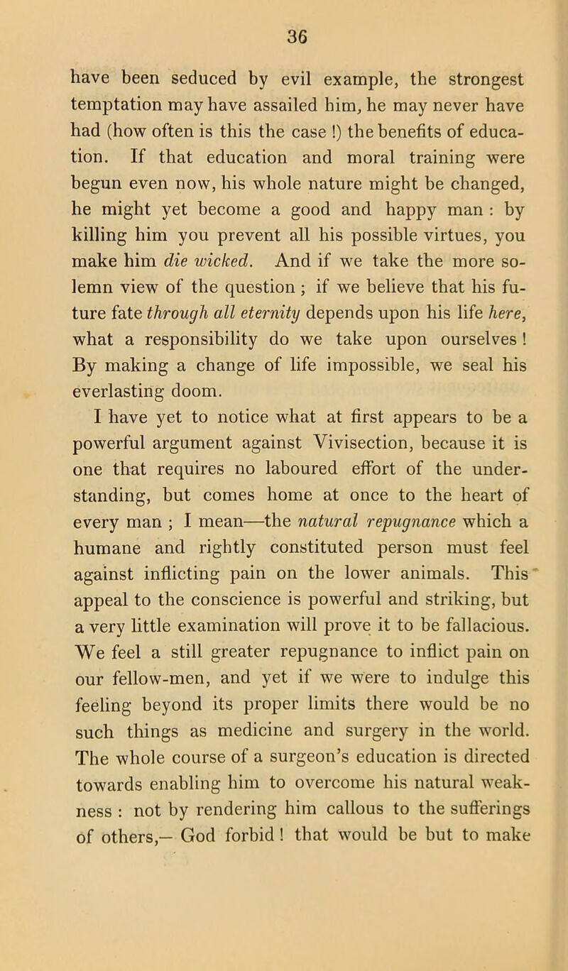 have been seduced by evil example, the strongest temptation may have assailed him, he may never have had (how often is this the case !) the benefits of educa- tion. If that education and moral training were begun even now, his whole nature might be changed, he might yet become a good and happy man : by killing him you prevent all his possible virtues, you make him die wicked. And if we take the more so- lemn view of the question ; if we believe that his fu- ture fate through all eternity depends upon his life here, what a responsibility do we take upon ourselves! By making a change of life impossible, we seal his everlasting doom. I have yet to notice what at first appears to be a powerful argument against Vivisection, because it is one thnt requires no laboured effort of the under- standing, but comes home at once to the heart of every man ; I mean—the natural repugnance which a humane and rightly constituted person must feel against inflicting pain on the lower animals. This* appeal to the conscience is powerful and striking, but a very little examination will prove it to be fallacious. We feel a still greater repugnance to inflict pain on our fellow-men, and yet if we were to indulge this feeling beyond its proper limits there would be no such things as medicine and surgery in the world. The whole course of a surgeon’s education is directed towards enabling him to overcome his natural weak- ness : not by rendering him callous to the sufferings of others,— God forbid ! that would be but to make