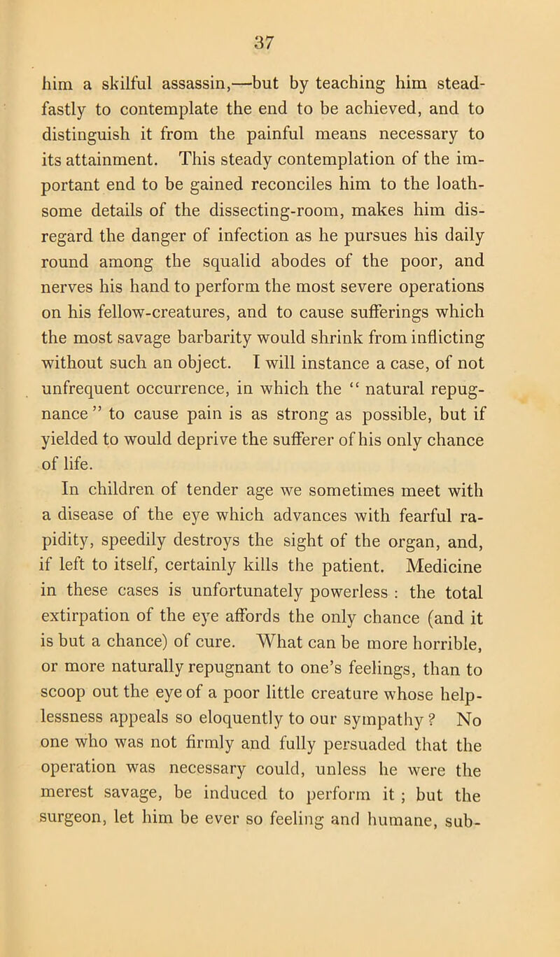 him a skilful assassin,—but by teaching him stead- fastly to contemplate the end to be achieved, and to distinguish it from the painful means necessary to its attainment. This steady contemplation of the im- portant end to be gained reconciles him to the loath- some details of the dissecting-room, makes him dis- regard the danger of infection as he pursues his daily round among the squalid abodes of the poor, and nerves his hand to perform the most severe operations on his fellow-creatures, and to cause sufferings which the most savage barbarity would shrink from inflicting without such an object. I will instance a case, of not unfrequent occurrence, in which the “ natural repug- nance ” to cause pain is as strong as possible, but if yielded to would deprive the sufferer of his only chance of life. In children of tender age we sometimes meet with a disease of the eye which advances with fearful ra- pidity, speedily destroys the sight of the organ, and, if left to itself, certainly kills the patient. Medicine in these cases is unfortunately powerless : the total extirpation of the eye affords the only chance (and it is but a chance) of cure. What can be more horrible, or more naturally repugnant to one’s feelings, than to scoop out the eye of a poor little creature whose help- lessness appeals so eloquently to our sympathy ? No one who was not firmly and fully persuaded that the operation was necessary could, unless he were the merest savage, be induced to perform it ; but the surgeon, let him be ever so feeling and humane, sub-