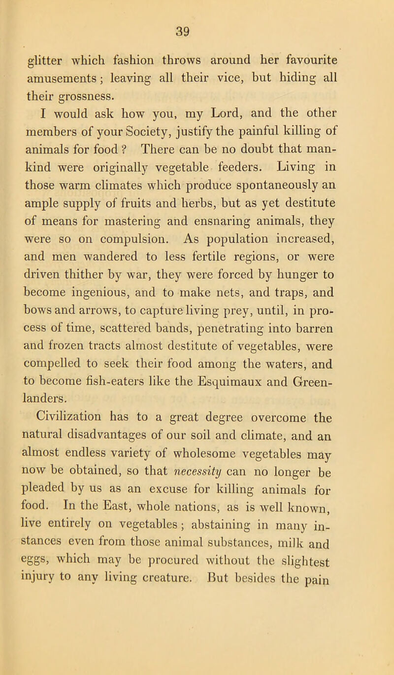 glitter which fashion throws around her favourite amusements; leaving all their vice, but hiding all their grossness. I would ask how you, my Lord, and the other members of your Society, justify the painful killing of animals for food ? There can be no doubt that man- kind were originally vegetable feeders. Living in those warm climates which produce spontaneously an ample supply of fruits and herbs, but as yet destitute of means for mastering and ensnaring animals, they were so on compulsion. As population increased, and men wandered to less fertile regions, or were driven thither by war, they were forced by hunger to become ingenious, and to make nets, and traps, and bows and arrows, to capture living prey, until, in pro- cess of time, scattered bands, penetrating into barren and frozen tracts almost destitute of vegetables, were compelled to seek their food among the waters, and to become fish-eaters like the Esquimaux and Green- landers. Civilization has to a great degree overcome the natural disadvantages of our soil and climate, and an almost endless variety of wholesome vegetables may now be obtained, so that necessity can no longer be pleaded by us as an excuse for killing animals for food. In the East, whole nations, as is well known, live entirely on vegetables; abstaining in many in- stances even from those animal substances, milk and eggs, which may be procured without the slightest injury to any living creature. But besides the pain