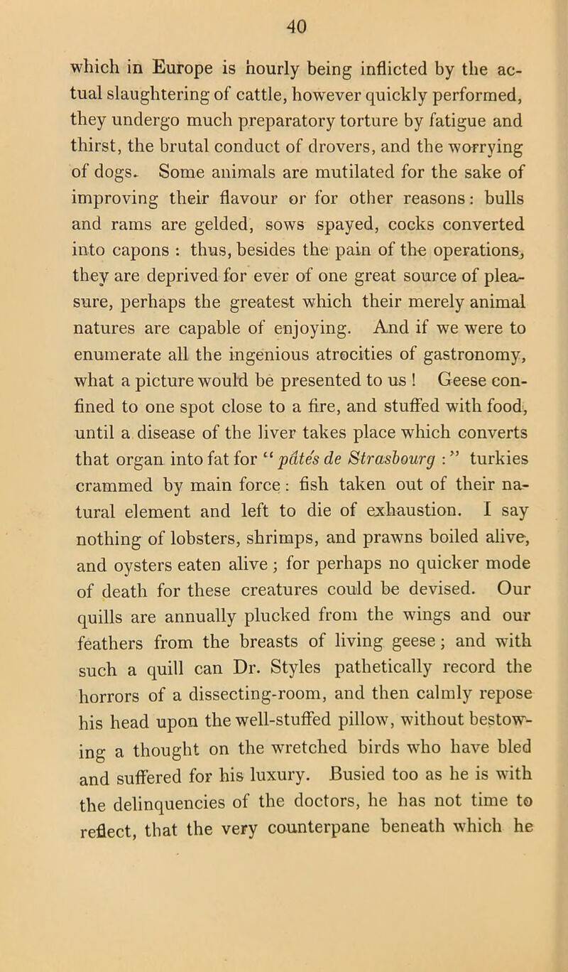 which in Europe is hourly being inflicted by the ac- tual slaughtering of cattle, how’ever quickly performed, they undergo much preparatory torture by fatigue and thirst, the brutal conduct of drovers, and the worrying of dogs- Some animals are mutilated for the sake of improving their flavour or for other reasons: bulls and rams are gelded, sows spayed, cocks converted into capons : thus, besides the pain of the operations^ they are deprived for ever of one great source of plezL- sure, perhaps the greatest wliich their merely animal natures are capable of enjoying. And if we were to enumerate all the ingenious atrocities of gastronomy, what a picture would be presented to us ! Geese con- fined to one spot close to a fire, and stutFed with food, until a disease of the liver takes place which converts that organ into fat for “ pdtes de Strasbourg : ” turkies crammed by main force: fish taken out of their na- tural element and left to die of exhaustion. I say nothing of lobsters, shrimps, and prawns boiled alive, and oysters eaten alive; for perhaps no quicker mode of death for these creatures could be devised. Our quills are annually plucked from the wings and our feathers from the breasts of living geese; and with such a quill can Dr. Styles pathetically record the horrors of a dissecting-room, and then calmly repose his head upon the well-stufied pillow, without bestow- ing a thought on the wretched birds who have bled and suffered for his luxury. Busied too as he is with the delinquencies of the doctors, he has not time to reflect, that the very counterpane beneath which he