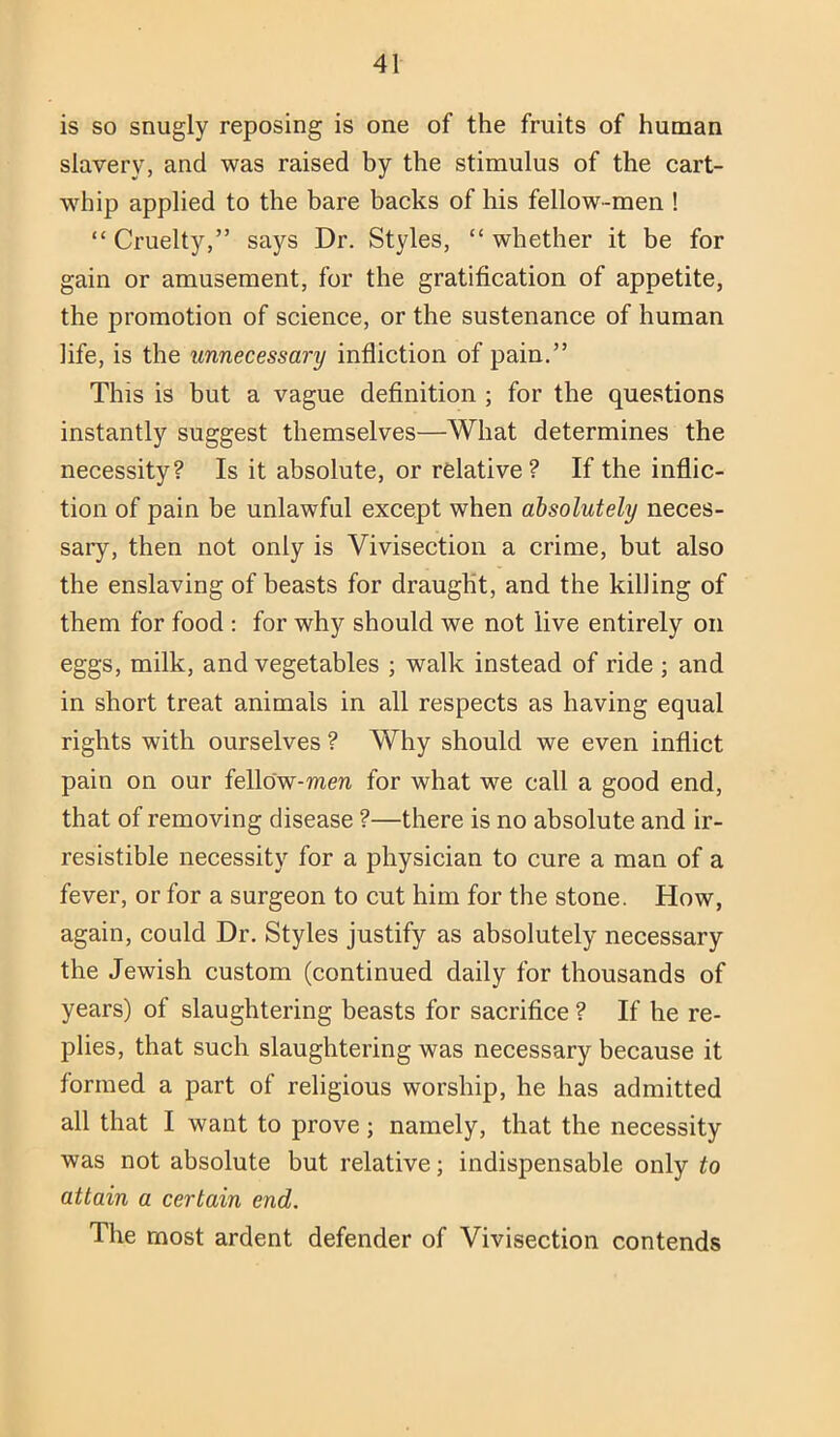 is so snugly reposing is one of the fruits of human slavery, and was raised by the stimulus of the cart- whip applied to the bare backs of his fellow-men ! “ Cruelty,” says Dr. Styles, “ whether it be for gain or amusement, for the gratification of appetite, the promotion of science, or the sustenance of human life, is the unnecessary infliction of pain,” This is but a vague definition ; for the questions instantly suggest themselves—What determines the necessity? Is it absolute, or relative? If the inflic- tion of pain be unlawful except when absolutely neces- sary, then not only is Vivisection a crime, but also the enslaving of beasts for draught, and the killing of them for food : for why should we not live entirely on eggs, milk, and vegetables ; walk instead of ride ; and in short treat animals in all respects as having equal rights with ourselves ? Why should we even inflict pain on our felldw-men for what we call a good end, that of removing disease ?—there is no absolute and ir- resistible necessity for a physician to cure a man of a fever, or for a surgeon to cut him for the stone. How, again, could Dr. Styles justify as absolutely necessary the Jewish custom (continued daily for thousands of years) of slaughtering beasts for sacrifice ? If he re- plies, that such slaughtering was necessary because it formed a part of religious worship, he has admitted all that I want to prove; namely, that the necessity was not absolute but relative; indispensable only to attain a certain end. The most ardent defender of Vivisection contends